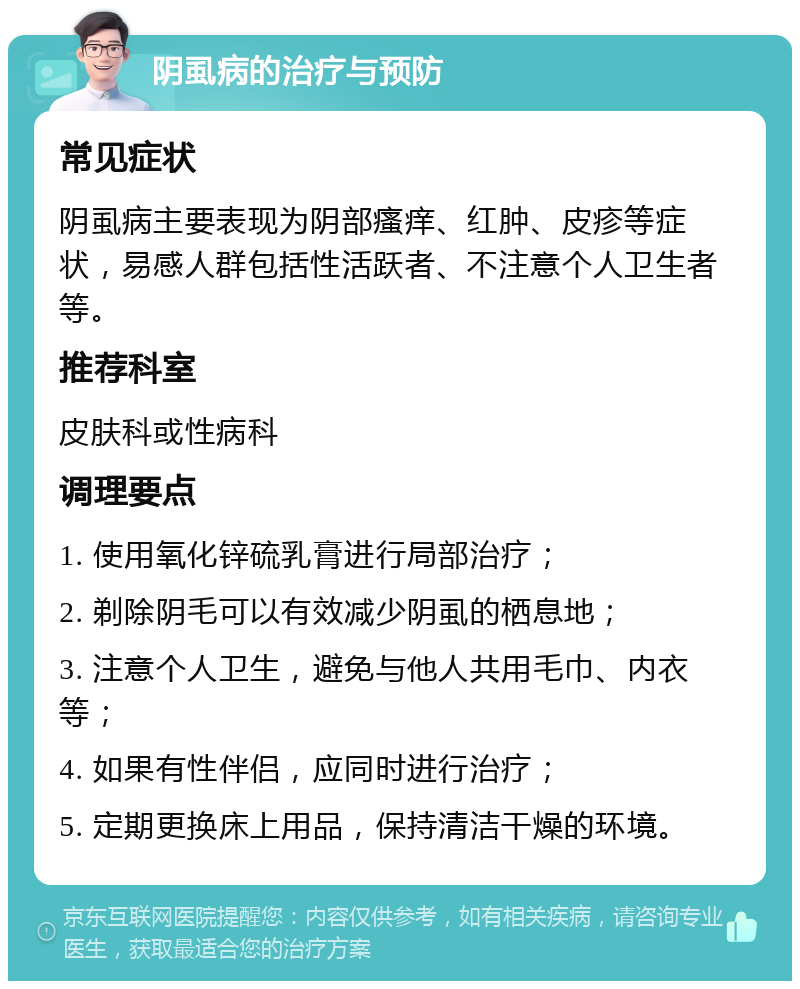 阴虱病的治疗与预防 常见症状 阴虱病主要表现为阴部瘙痒、红肿、皮疹等症状，易感人群包括性活跃者、不注意个人卫生者等。 推荐科室 皮肤科或性病科 调理要点 1. 使用氧化锌硫乳膏进行局部治疗； 2. 剃除阴毛可以有效减少阴虱的栖息地； 3. 注意个人卫生，避免与他人共用毛巾、内衣等； 4. 如果有性伴侣，应同时进行治疗； 5. 定期更换床上用品，保持清洁干燥的环境。