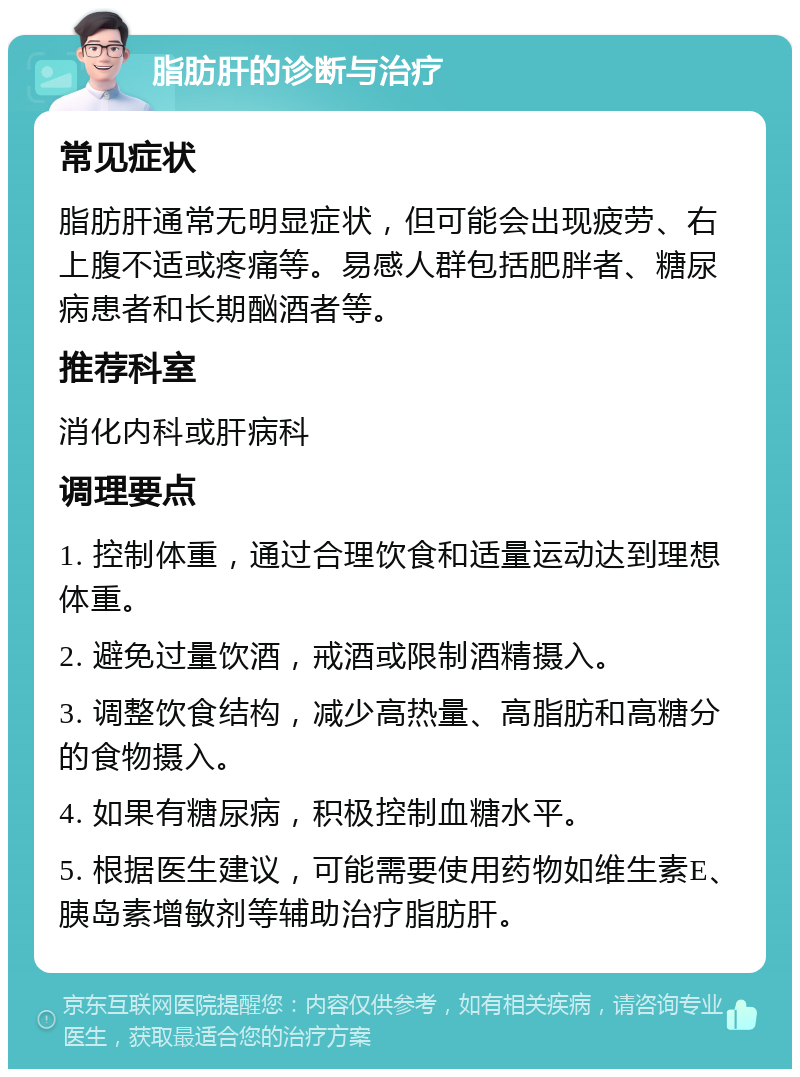 脂肪肝的诊断与治疗 常见症状 脂肪肝通常无明显症状，但可能会出现疲劳、右上腹不适或疼痛等。易感人群包括肥胖者、糖尿病患者和长期酗酒者等。 推荐科室 消化内科或肝病科 调理要点 1. 控制体重，通过合理饮食和适量运动达到理想体重。 2. 避免过量饮酒，戒酒或限制酒精摄入。 3. 调整饮食结构，减少高热量、高脂肪和高糖分的食物摄入。 4. 如果有糖尿病，积极控制血糖水平。 5. 根据医生建议，可能需要使用药物如维生素E、胰岛素增敏剂等辅助治疗脂肪肝。