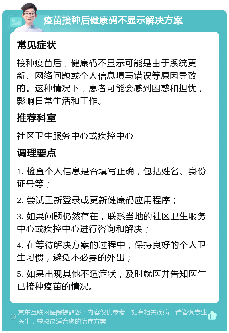 疫苗接种后健康码不显示解决方案 常见症状 接种疫苗后，健康码不显示可能是由于系统更新、网络问题或个人信息填写错误等原因导致的。这种情况下，患者可能会感到困惑和担忧，影响日常生活和工作。 推荐科室 社区卫生服务中心或疾控中心 调理要点 1. 检查个人信息是否填写正确，包括姓名、身份证号等； 2. 尝试重新登录或更新健康码应用程序； 3. 如果问题仍然存在，联系当地的社区卫生服务中心或疾控中心进行咨询和解决； 4. 在等待解决方案的过程中，保持良好的个人卫生习惯，避免不必要的外出； 5. 如果出现其他不适症状，及时就医并告知医生已接种疫苗的情况。