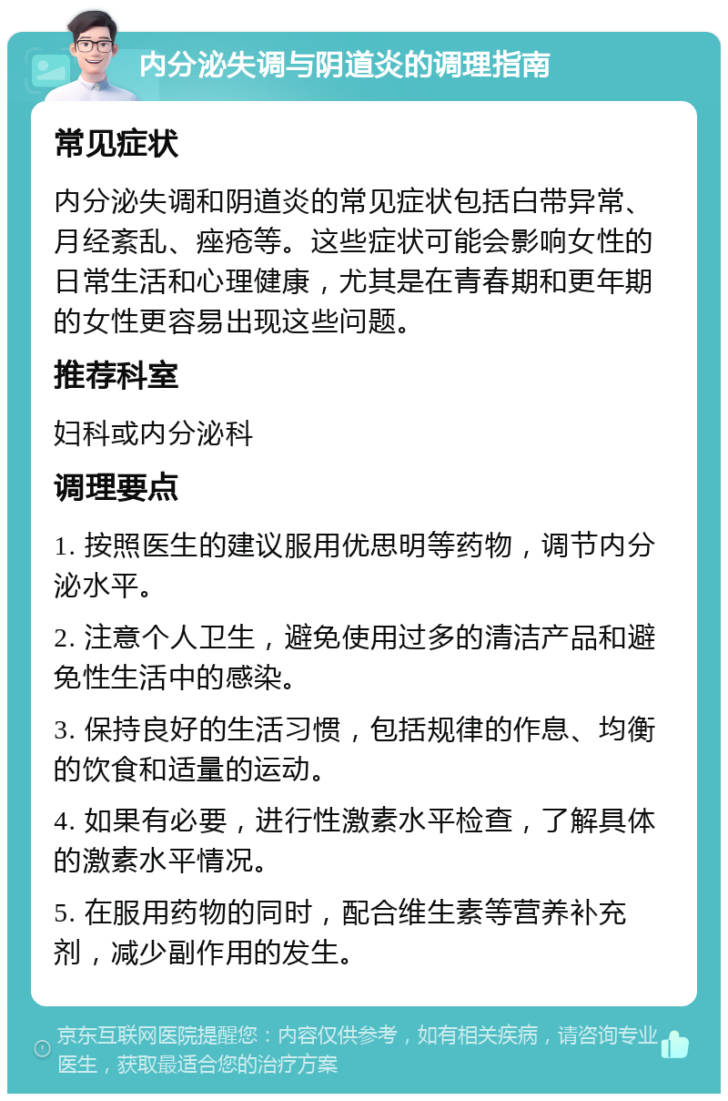 内分泌失调与阴道炎的调理指南 常见症状 内分泌失调和阴道炎的常见症状包括白带异常、月经紊乱、痤疮等。这些症状可能会影响女性的日常生活和心理健康，尤其是在青春期和更年期的女性更容易出现这些问题。 推荐科室 妇科或内分泌科 调理要点 1. 按照医生的建议服用优思明等药物，调节内分泌水平。 2. 注意个人卫生，避免使用过多的清洁产品和避免性生活中的感染。 3. 保持良好的生活习惯，包括规律的作息、均衡的饮食和适量的运动。 4. 如果有必要，进行性激素水平检查，了解具体的激素水平情况。 5. 在服用药物的同时，配合维生素等营养补充剂，减少副作用的发生。