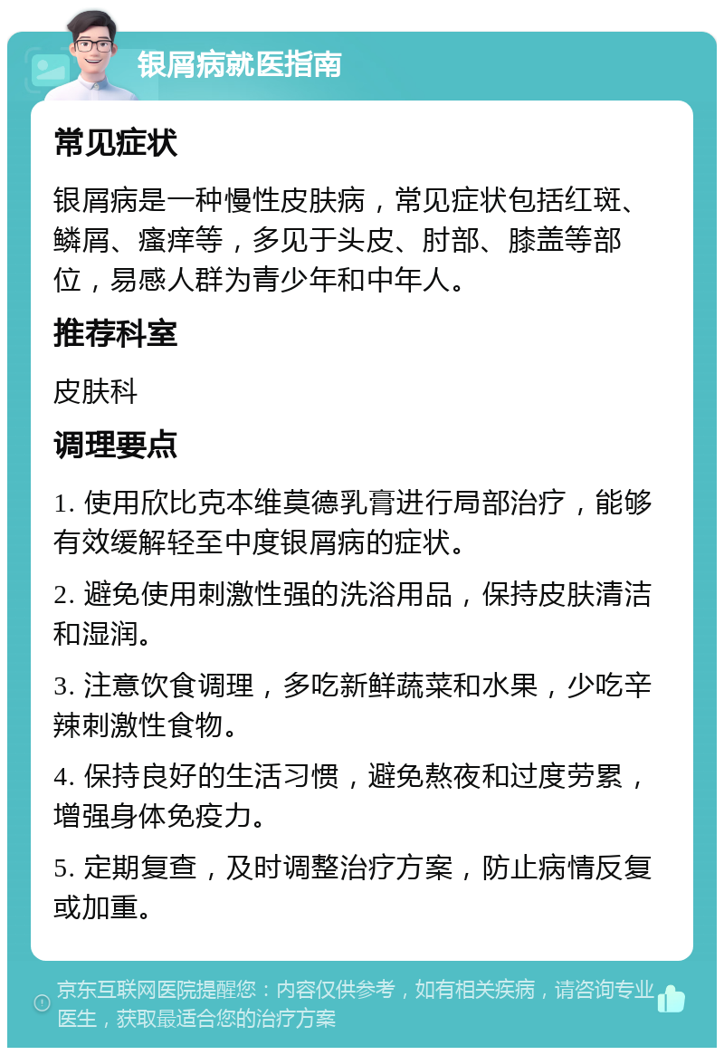 银屑病就医指南 常见症状 银屑病是一种慢性皮肤病，常见症状包括红斑、鳞屑、瘙痒等，多见于头皮、肘部、膝盖等部位，易感人群为青少年和中年人。 推荐科室 皮肤科 调理要点 1. 使用欣比克本维莫德乳膏进行局部治疗，能够有效缓解轻至中度银屑病的症状。 2. 避免使用刺激性强的洗浴用品，保持皮肤清洁和湿润。 3. 注意饮食调理，多吃新鲜蔬菜和水果，少吃辛辣刺激性食物。 4. 保持良好的生活习惯，避免熬夜和过度劳累，增强身体免疫力。 5. 定期复查，及时调整治疗方案，防止病情反复或加重。