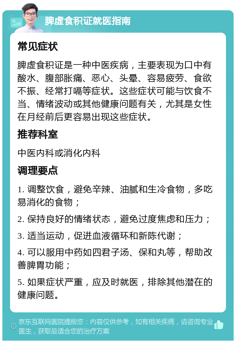 脾虚食积证就医指南 常见症状 脾虚食积证是一种中医疾病，主要表现为口中有酸水、腹部胀痛、恶心、头晕、容易疲劳、食欲不振、经常打嗝等症状。这些症状可能与饮食不当、情绪波动或其他健康问题有关，尤其是女性在月经前后更容易出现这些症状。 推荐科室 中医内科或消化内科 调理要点 1. 调整饮食，避免辛辣、油腻和生冷食物，多吃易消化的食物； 2. 保持良好的情绪状态，避免过度焦虑和压力； 3. 适当运动，促进血液循环和新陈代谢； 4. 可以服用中药如四君子汤、保和丸等，帮助改善脾胃功能； 5. 如果症状严重，应及时就医，排除其他潜在的健康问题。