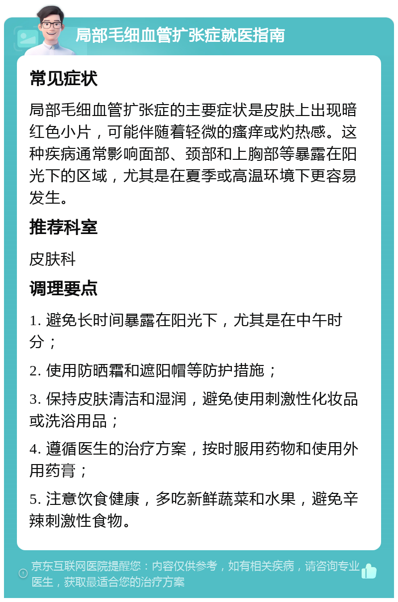 局部毛细血管扩张症就医指南 常见症状 局部毛细血管扩张症的主要症状是皮肤上出现暗红色小片，可能伴随着轻微的瘙痒或灼热感。这种疾病通常影响面部、颈部和上胸部等暴露在阳光下的区域，尤其是在夏季或高温环境下更容易发生。 推荐科室 皮肤科 调理要点 1. 避免长时间暴露在阳光下，尤其是在中午时分； 2. 使用防晒霜和遮阳帽等防护措施； 3. 保持皮肤清洁和湿润，避免使用刺激性化妆品或洗浴用品； 4. 遵循医生的治疗方案，按时服用药物和使用外用药膏； 5. 注意饮食健康，多吃新鲜蔬菜和水果，避免辛辣刺激性食物。