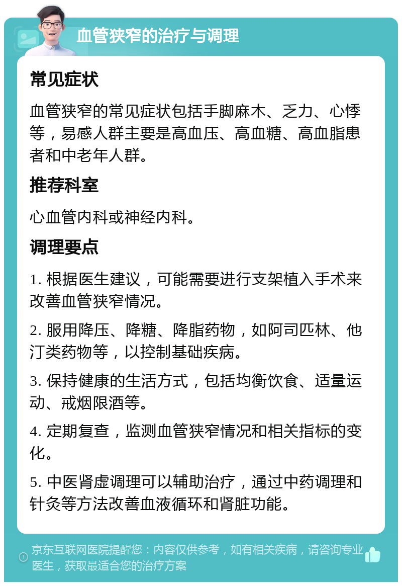 血管狭窄的治疗与调理 常见症状 血管狭窄的常见症状包括手脚麻木、乏力、心悸等，易感人群主要是高血压、高血糖、高血脂患者和中老年人群。 推荐科室 心血管内科或神经内科。 调理要点 1. 根据医生建议，可能需要进行支架植入手术来改善血管狭窄情况。 2. 服用降压、降糖、降脂药物，如阿司匹林、他汀类药物等，以控制基础疾病。 3. 保持健康的生活方式，包括均衡饮食、适量运动、戒烟限酒等。 4. 定期复查，监测血管狭窄情况和相关指标的变化。 5. 中医肾虚调理可以辅助治疗，通过中药调理和针灸等方法改善血液循环和肾脏功能。