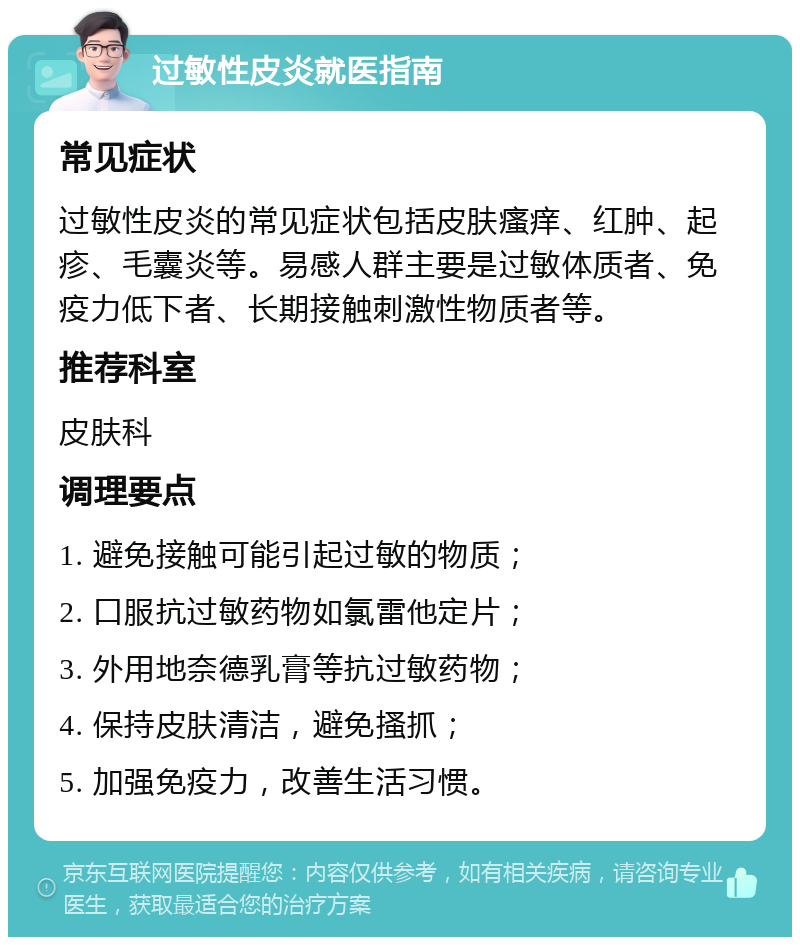 过敏性皮炎就医指南 常见症状 过敏性皮炎的常见症状包括皮肤瘙痒、红肿、起疹、毛囊炎等。易感人群主要是过敏体质者、免疫力低下者、长期接触刺激性物质者等。 推荐科室 皮肤科 调理要点 1. 避免接触可能引起过敏的物质； 2. 口服抗过敏药物如氯雷他定片； 3. 外用地奈德乳膏等抗过敏药物； 4. 保持皮肤清洁，避免搔抓； 5. 加强免疫力，改善生活习惯。