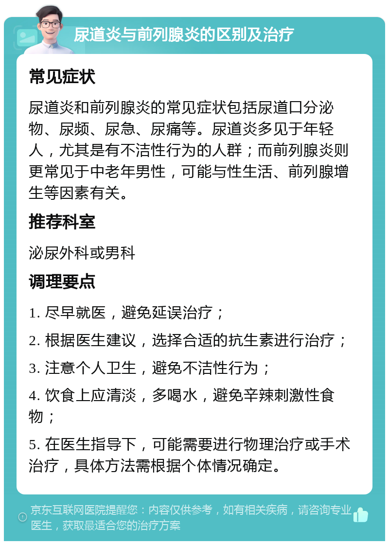 尿道炎与前列腺炎的区别及治疗 常见症状 尿道炎和前列腺炎的常见症状包括尿道口分泌物、尿频、尿急、尿痛等。尿道炎多见于年轻人，尤其是有不洁性行为的人群；而前列腺炎则更常见于中老年男性，可能与性生活、前列腺增生等因素有关。 推荐科室 泌尿外科或男科 调理要点 1. 尽早就医，避免延误治疗； 2. 根据医生建议，选择合适的抗生素进行治疗； 3. 注意个人卫生，避免不洁性行为； 4. 饮食上应清淡，多喝水，避免辛辣刺激性食物； 5. 在医生指导下，可能需要进行物理治疗或手术治疗，具体方法需根据个体情况确定。