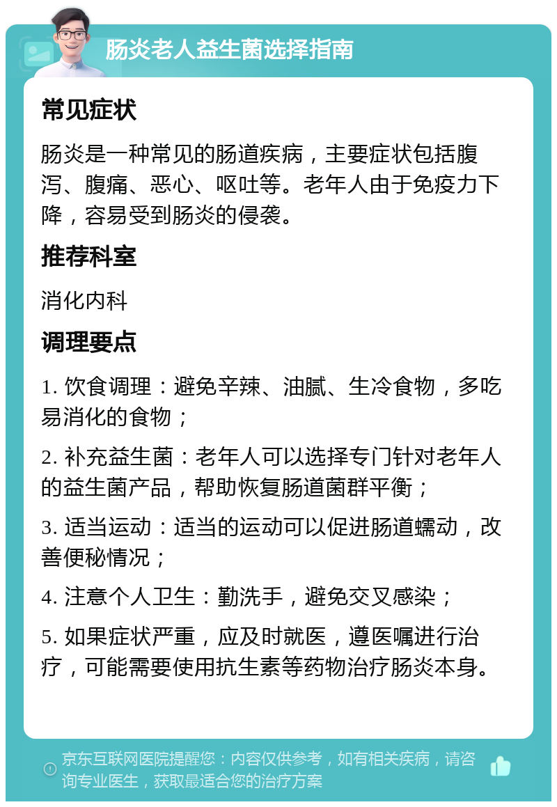 肠炎老人益生菌选择指南 常见症状 肠炎是一种常见的肠道疾病，主要症状包括腹泻、腹痛、恶心、呕吐等。老年人由于免疫力下降，容易受到肠炎的侵袭。 推荐科室 消化内科 调理要点 1. 饮食调理：避免辛辣、油腻、生冷食物，多吃易消化的食物； 2. 补充益生菌：老年人可以选择专门针对老年人的益生菌产品，帮助恢复肠道菌群平衡； 3. 适当运动：适当的运动可以促进肠道蠕动，改善便秘情况； 4. 注意个人卫生：勤洗手，避免交叉感染； 5. 如果症状严重，应及时就医，遵医嘱进行治疗，可能需要使用抗生素等药物治疗肠炎本身。