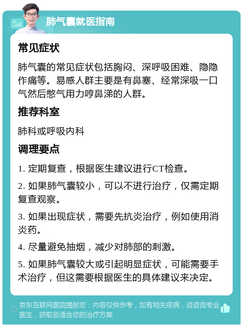 肺气囊就医指南 常见症状 肺气囊的常见症状包括胸闷、深呼吸困难、隐隐作痛等。易感人群主要是有鼻塞、经常深吸一口气然后憋气用力哼鼻涕的人群。 推荐科室 肺科或呼吸内科 调理要点 1. 定期复查，根据医生建议进行CT检查。 2. 如果肺气囊较小，可以不进行治疗，仅需定期复查观察。 3. 如果出现症状，需要先抗炎治疗，例如使用消炎药。 4. 尽量避免抽烟，减少对肺部的刺激。 5. 如果肺气囊较大或引起明显症状，可能需要手术治疗，但这需要根据医生的具体建议来决定。