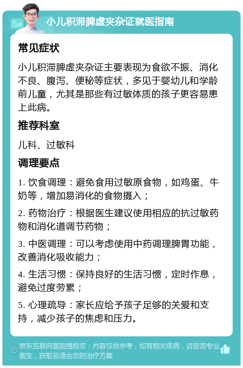 小儿积滞脾虚夹杂证就医指南 常见症状 小儿积滞脾虚夹杂证主要表现为食欲不振、消化不良、腹泻、便秘等症状，多见于婴幼儿和学龄前儿童，尤其是那些有过敏体质的孩子更容易患上此病。 推荐科室 儿科、过敏科 调理要点 1. 饮食调理：避免食用过敏原食物，如鸡蛋、牛奶等，增加易消化的食物摄入； 2. 药物治疗：根据医生建议使用相应的抗过敏药物和消化道调节药物； 3. 中医调理：可以考虑使用中药调理脾胃功能，改善消化吸收能力； 4. 生活习惯：保持良好的生活习惯，定时作息，避免过度劳累； 5. 心理疏导：家长应给予孩子足够的关爱和支持，减少孩子的焦虑和压力。