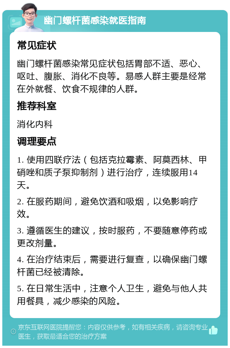 幽门螺杆菌感染就医指南 常见症状 幽门螺杆菌感染常见症状包括胃部不适、恶心、呕吐、腹胀、消化不良等。易感人群主要是经常在外就餐、饮食不规律的人群。 推荐科室 消化内科 调理要点 1. 使用四联疗法（包括克拉霉素、阿莫西林、甲硝唑和质子泵抑制剂）进行治疗，连续服用14天。 2. 在服药期间，避免饮酒和吸烟，以免影响疗效。 3. 遵循医生的建议，按时服药，不要随意停药或更改剂量。 4. 在治疗结束后，需要进行复查，以确保幽门螺杆菌已经被清除。 5. 在日常生活中，注意个人卫生，避免与他人共用餐具，减少感染的风险。