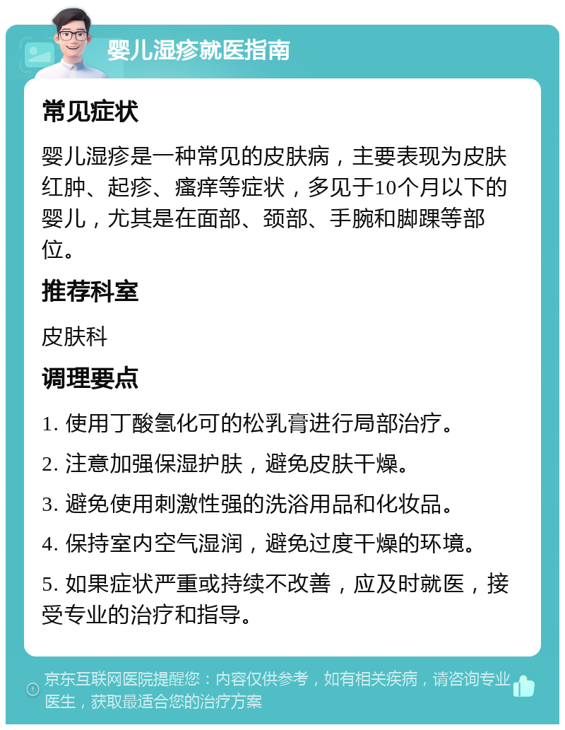 婴儿湿疹就医指南 常见症状 婴儿湿疹是一种常见的皮肤病，主要表现为皮肤红肿、起疹、瘙痒等症状，多见于10个月以下的婴儿，尤其是在面部、颈部、手腕和脚踝等部位。 推荐科室 皮肤科 调理要点 1. 使用丁酸氢化可的松乳膏进行局部治疗。 2. 注意加强保湿护肤，避免皮肤干燥。 3. 避免使用刺激性强的洗浴用品和化妆品。 4. 保持室内空气湿润，避免过度干燥的环境。 5. 如果症状严重或持续不改善，应及时就医，接受专业的治疗和指导。