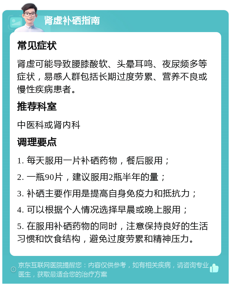 肾虚补硒指南 常见症状 肾虚可能导致腰膝酸软、头晕耳鸣、夜尿频多等症状，易感人群包括长期过度劳累、营养不良或慢性疾病患者。 推荐科室 中医科或肾内科 调理要点 1. 每天服用一片补硒药物，餐后服用； 2. 一瓶90片，建议服用2瓶半年的量； 3. 补硒主要作用是提高自身免疫力和抵抗力； 4. 可以根据个人情况选择早晨或晚上服用； 5. 在服用补硒药物的同时，注意保持良好的生活习惯和饮食结构，避免过度劳累和精神压力。