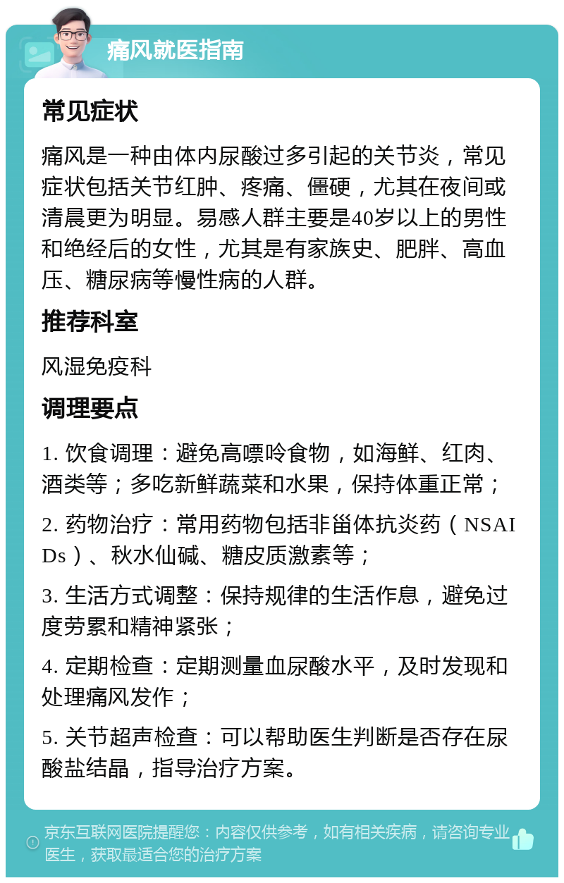 痛风就医指南 常见症状 痛风是一种由体内尿酸过多引起的关节炎，常见症状包括关节红肿、疼痛、僵硬，尤其在夜间或清晨更为明显。易感人群主要是40岁以上的男性和绝经后的女性，尤其是有家族史、肥胖、高血压、糖尿病等慢性病的人群。 推荐科室 风湿免疫科 调理要点 1. 饮食调理：避免高嘌呤食物，如海鲜、红肉、酒类等；多吃新鲜蔬菜和水果，保持体重正常； 2. 药物治疗：常用药物包括非甾体抗炎药（NSAIDs）、秋水仙碱、糖皮质激素等； 3. 生活方式调整：保持规律的生活作息，避免过度劳累和精神紧张； 4. 定期检查：定期测量血尿酸水平，及时发现和处理痛风发作； 5. 关节超声检查：可以帮助医生判断是否存在尿酸盐结晶，指导治疗方案。