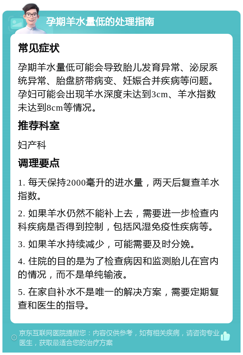 孕期羊水量低的处理指南 常见症状 孕期羊水量低可能会导致胎儿发育异常、泌尿系统异常、胎盘脐带病变、妊娠合并疾病等问题。孕妇可能会出现羊水深度未达到3cm、羊水指数未达到8cm等情况。 推荐科室 妇产科 调理要点 1. 每天保持2000毫升的进水量，两天后复查羊水指数。 2. 如果羊水仍然不能补上去，需要进一步检查内科疾病是否得到控制，包括风湿免疫性疾病等。 3. 如果羊水持续减少，可能需要及时分娩。 4. 住院的目的是为了检查病因和监测胎儿在宫内的情况，而不是单纯输液。 5. 在家自补水不是唯一的解决方案，需要定期复查和医生的指导。