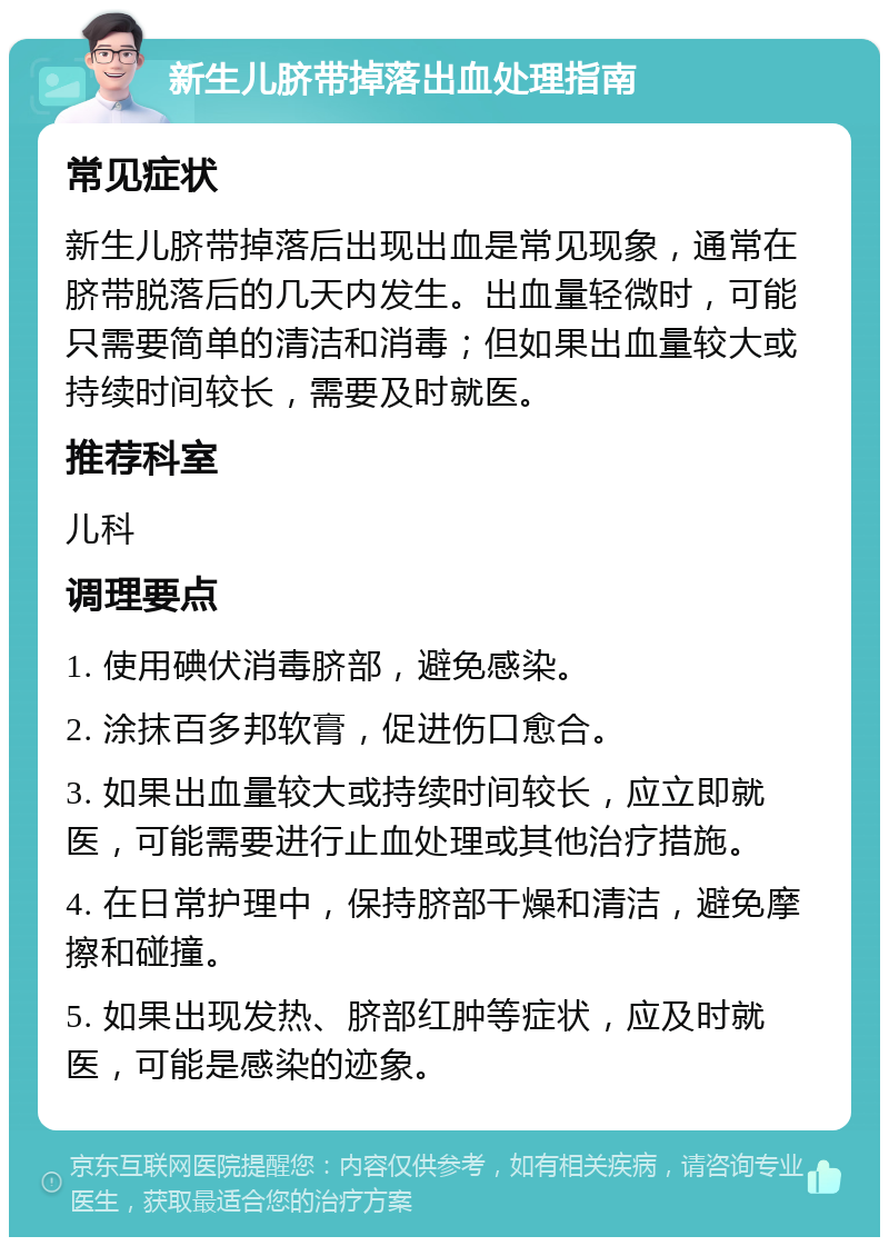 新生儿脐带掉落出血处理指南 常见症状 新生儿脐带掉落后出现出血是常见现象，通常在脐带脱落后的几天内发生。出血量轻微时，可能只需要简单的清洁和消毒；但如果出血量较大或持续时间较长，需要及时就医。 推荐科室 儿科 调理要点 1. 使用碘伏消毒脐部，避免感染。 2. 涂抹百多邦软膏，促进伤口愈合。 3. 如果出血量较大或持续时间较长，应立即就医，可能需要进行止血处理或其他治疗措施。 4. 在日常护理中，保持脐部干燥和清洁，避免摩擦和碰撞。 5. 如果出现发热、脐部红肿等症状，应及时就医，可能是感染的迹象。