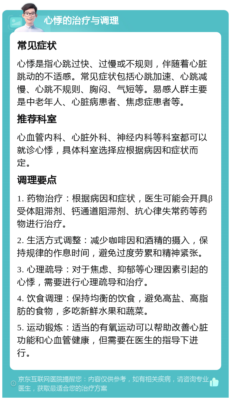 心悸的治疗与调理 常见症状 心悸是指心跳过快、过慢或不规则，伴随着心脏跳动的不适感。常见症状包括心跳加速、心跳减慢、心跳不规则、胸闷、气短等。易感人群主要是中老年人、心脏病患者、焦虑症患者等。 推荐科室 心血管内科、心脏外科、神经内科等科室都可以就诊心悸，具体科室选择应根据病因和症状而定。 调理要点 1. 药物治疗：根据病因和症状，医生可能会开具β受体阻滞剂、钙通道阻滞剂、抗心律失常药等药物进行治疗。 2. 生活方式调整：减少咖啡因和酒精的摄入，保持规律的作息时间，避免过度劳累和精神紧张。 3. 心理疏导：对于焦虑、抑郁等心理因素引起的心悸，需要进行心理疏导和治疗。 4. 饮食调理：保持均衡的饮食，避免高盐、高脂肪的食物，多吃新鲜水果和蔬菜。 5. 运动锻炼：适当的有氧运动可以帮助改善心脏功能和心血管健康，但需要在医生的指导下进行。