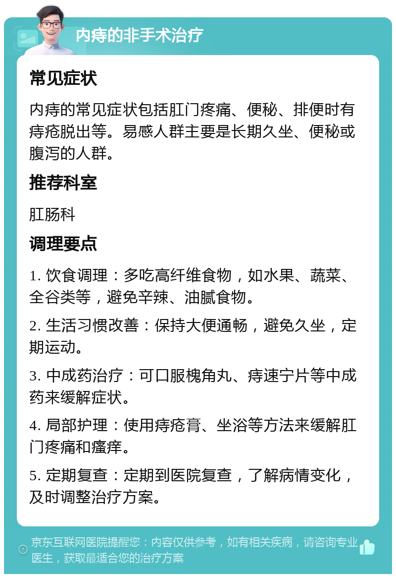 内痔的非手术治疗 常见症状 内痔的常见症状包括肛门疼痛、便秘、排便时有痔疮脱出等。易感人群主要是长期久坐、便秘或腹泻的人群。 推荐科室 肛肠科 调理要点 1. 饮食调理：多吃高纤维食物，如水果、蔬菜、全谷类等，避免辛辣、油腻食物。 2. 生活习惯改善：保持大便通畅，避免久坐，定期运动。 3. 中成药治疗：可口服槐角丸、痔速宁片等中成药来缓解症状。 4. 局部护理：使用痔疮膏、坐浴等方法来缓解肛门疼痛和瘙痒。 5. 定期复查：定期到医院复查，了解病情变化，及时调整治疗方案。