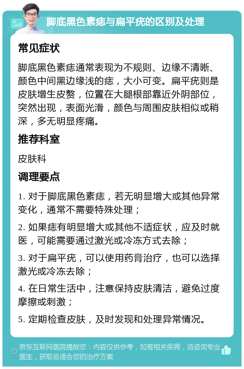 脚底黑色素痣与扁平疣的区别及处理 常见症状 脚底黑色素痣通常表现为不规则、边缘不清晰、颜色中间黑边缘浅的痣，大小可变。扁平疣则是皮肤增生皮赘，位置在大腿根部靠近外阴部位，突然出现，表面光滑，颜色与周围皮肤相似或稍深，多无明显疼痛。 推荐科室 皮肤科 调理要点 1. 对于脚底黑色素痣，若无明显增大或其他异常变化，通常不需要特殊处理； 2. 如果痣有明显增大或其他不适症状，应及时就医，可能需要通过激光或冷冻方式去除； 3. 对于扁平疣，可以使用药膏治疗，也可以选择激光或冷冻去除； 4. 在日常生活中，注意保持皮肤清洁，避免过度摩擦或刺激； 5. 定期检查皮肤，及时发现和处理异常情况。