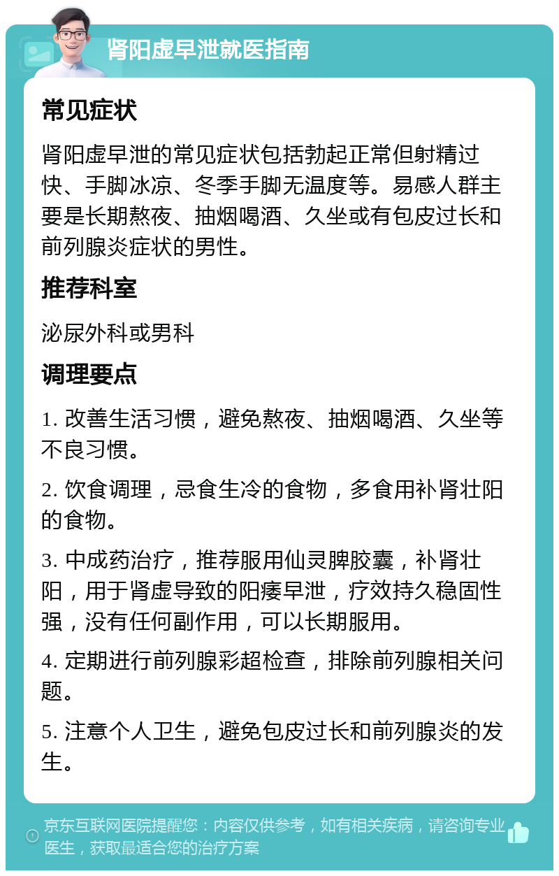 肾阳虚早泄就医指南 常见症状 肾阳虚早泄的常见症状包括勃起正常但射精过快、手脚冰凉、冬季手脚无温度等。易感人群主要是长期熬夜、抽烟喝酒、久坐或有包皮过长和前列腺炎症状的男性。 推荐科室 泌尿外科或男科 调理要点 1. 改善生活习惯，避免熬夜、抽烟喝酒、久坐等不良习惯。 2. 饮食调理，忌食生冷的食物，多食用补肾壮阳的食物。 3. 中成药治疗，推荐服用仙灵脾胶囊，补肾壮阳，用于肾虚导致的阳痿早泄，疗效持久稳固性强，没有任何副作用，可以长期服用。 4. 定期进行前列腺彩超检查，排除前列腺相关问题。 5. 注意个人卫生，避免包皮过长和前列腺炎的发生。