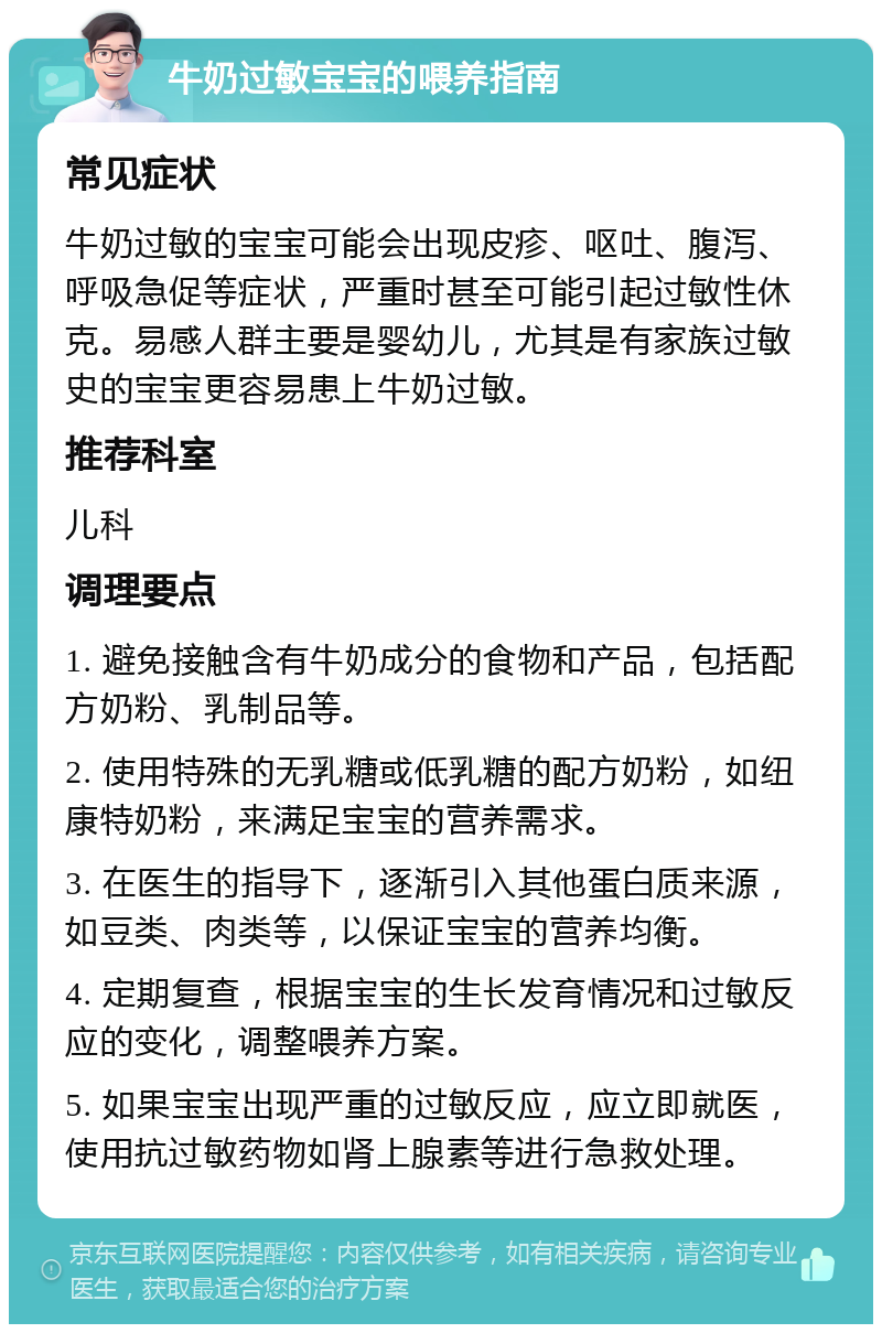 牛奶过敏宝宝的喂养指南 常见症状 牛奶过敏的宝宝可能会出现皮疹、呕吐、腹泻、呼吸急促等症状，严重时甚至可能引起过敏性休克。易感人群主要是婴幼儿，尤其是有家族过敏史的宝宝更容易患上牛奶过敏。 推荐科室 儿科 调理要点 1. 避免接触含有牛奶成分的食物和产品，包括配方奶粉、乳制品等。 2. 使用特殊的无乳糖或低乳糖的配方奶粉，如纽康特奶粉，来满足宝宝的营养需求。 3. 在医生的指导下，逐渐引入其他蛋白质来源，如豆类、肉类等，以保证宝宝的营养均衡。 4. 定期复查，根据宝宝的生长发育情况和过敏反应的变化，调整喂养方案。 5. 如果宝宝出现严重的过敏反应，应立即就医，使用抗过敏药物如肾上腺素等进行急救处理。