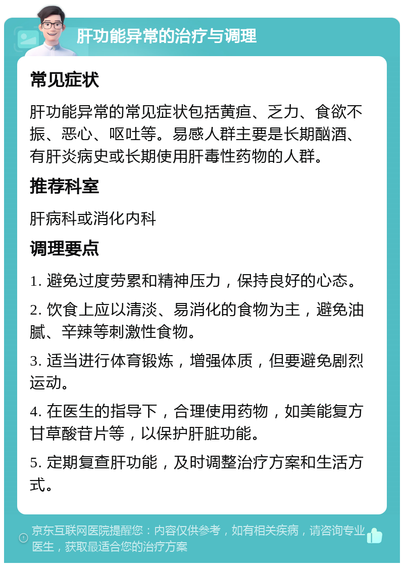 肝功能异常的治疗与调理 常见症状 肝功能异常的常见症状包括黄疸、乏力、食欲不振、恶心、呕吐等。易感人群主要是长期酗酒、有肝炎病史或长期使用肝毒性药物的人群。 推荐科室 肝病科或消化内科 调理要点 1. 避免过度劳累和精神压力，保持良好的心态。 2. 饮食上应以清淡、易消化的食物为主，避免油腻、辛辣等刺激性食物。 3. 适当进行体育锻炼，增强体质，但要避免剧烈运动。 4. 在医生的指导下，合理使用药物，如美能复方甘草酸苷片等，以保护肝脏功能。 5. 定期复查肝功能，及时调整治疗方案和生活方式。