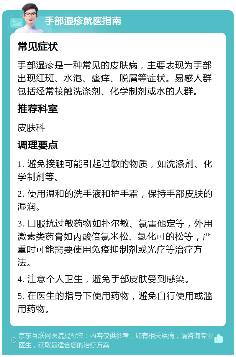 手部湿疹就医指南 常见症状 手部湿疹是一种常见的皮肤病，主要表现为手部出现红斑、水泡、瘙痒、脱屑等症状。易感人群包括经常接触洗涤剂、化学制剂或水的人群。 推荐科室 皮肤科 调理要点 1. 避免接触可能引起过敏的物质，如洗涤剂、化学制剂等。 2. 使用温和的洗手液和护手霜，保持手部皮肤的湿润。 3. 口服抗过敏药物如扑尔敏、氯雷他定等，外用激素类药膏如丙酸倍氯米松、氢化可的松等，严重时可能需要使用免疫抑制剂或光疗等治疗方法。 4. 注意个人卫生，避免手部皮肤受到感染。 5. 在医生的指导下使用药物，避免自行使用或滥用药物。