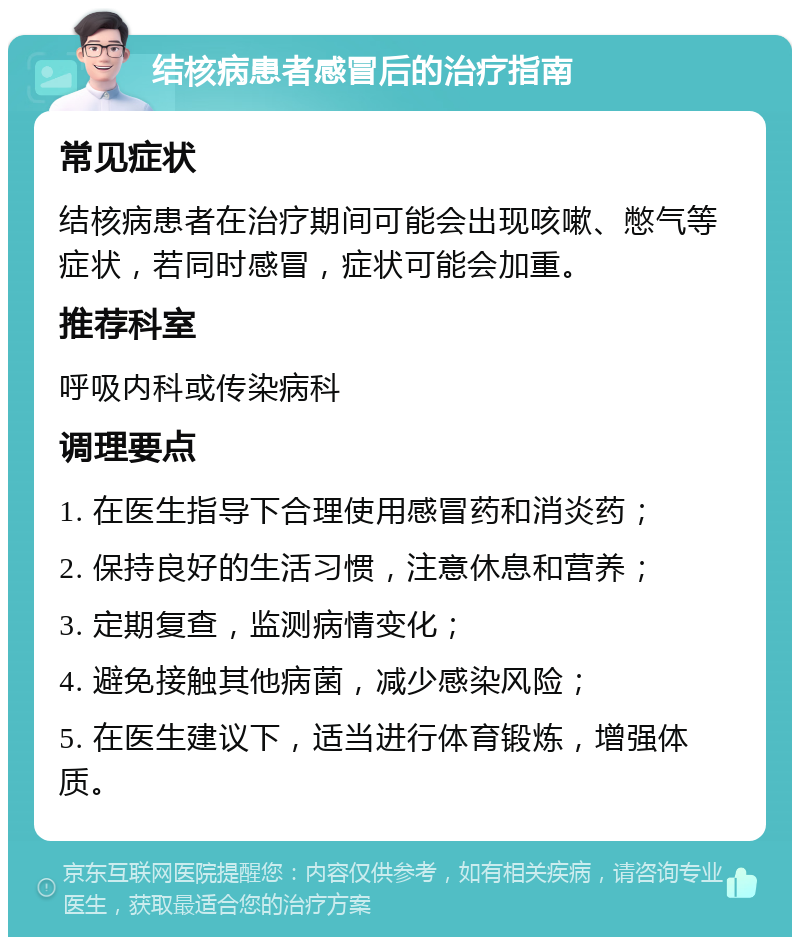 结核病患者感冒后的治疗指南 常见症状 结核病患者在治疗期间可能会出现咳嗽、憋气等症状，若同时感冒，症状可能会加重。 推荐科室 呼吸内科或传染病科 调理要点 1. 在医生指导下合理使用感冒药和消炎药； 2. 保持良好的生活习惯，注意休息和营养； 3. 定期复查，监测病情变化； 4. 避免接触其他病菌，减少感染风险； 5. 在医生建议下，适当进行体育锻炼，增强体质。