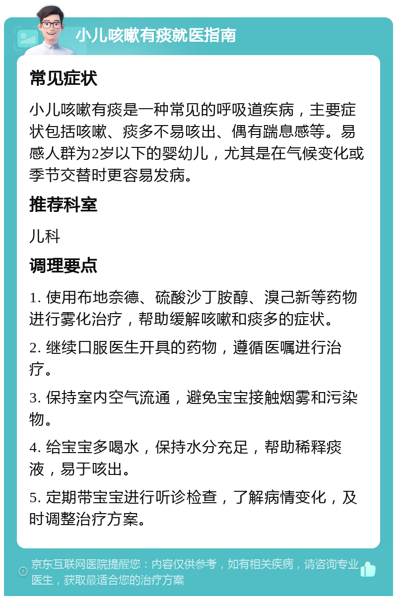 小儿咳嗽有痰就医指南 常见症状 小儿咳嗽有痰是一种常见的呼吸道疾病，主要症状包括咳嗽、痰多不易咳出、偶有踹息感等。易感人群为2岁以下的婴幼儿，尤其是在气候变化或季节交替时更容易发病。 推荐科室 儿科 调理要点 1. 使用布地奈德、硫酸沙丁胺醇、溴己新等药物进行雾化治疗，帮助缓解咳嗽和痰多的症状。 2. 继续口服医生开具的药物，遵循医嘱进行治疗。 3. 保持室内空气流通，避免宝宝接触烟雾和污染物。 4. 给宝宝多喝水，保持水分充足，帮助稀释痰液，易于咳出。 5. 定期带宝宝进行听诊检查，了解病情变化，及时调整治疗方案。