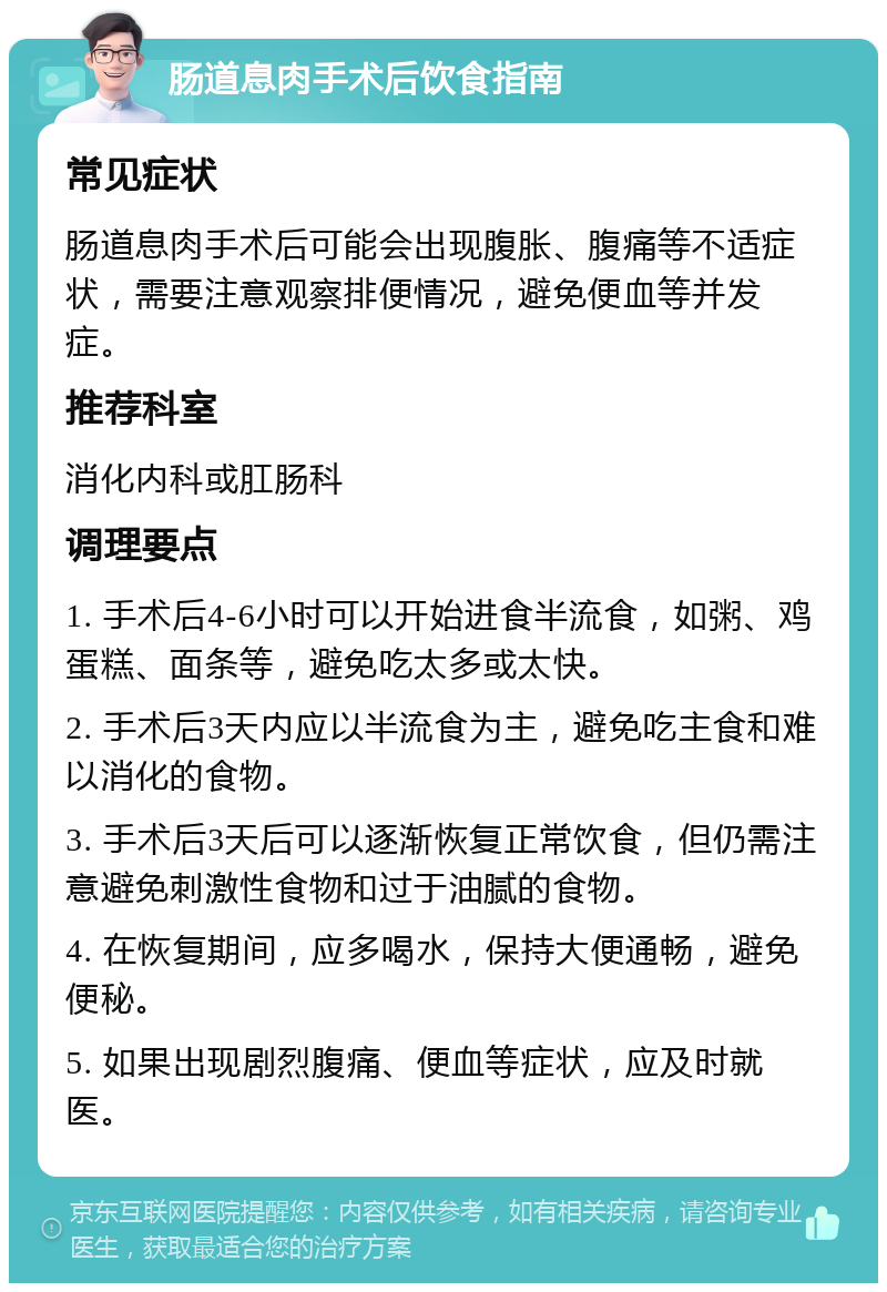 肠道息肉手术后饮食指南 常见症状 肠道息肉手术后可能会出现腹胀、腹痛等不适症状，需要注意观察排便情况，避免便血等并发症。 推荐科室 消化内科或肛肠科 调理要点 1. 手术后4-6小时可以开始进食半流食，如粥、鸡蛋糕、面条等，避免吃太多或太快。 2. 手术后3天内应以半流食为主，避免吃主食和难以消化的食物。 3. 手术后3天后可以逐渐恢复正常饮食，但仍需注意避免刺激性食物和过于油腻的食物。 4. 在恢复期间，应多喝水，保持大便通畅，避免便秘。 5. 如果出现剧烈腹痛、便血等症状，应及时就医。