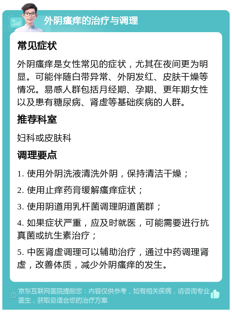 外阴瘙痒的治疗与调理 常见症状 外阴瘙痒是女性常见的症状，尤其在夜间更为明显。可能伴随白带异常、外阴发红、皮肤干燥等情况。易感人群包括月经期、孕期、更年期女性以及患有糖尿病、肾虚等基础疾病的人群。 推荐科室 妇科或皮肤科 调理要点 1. 使用外阴洗液清洗外阴，保持清洁干燥； 2. 使用止痒药膏缓解瘙痒症状； 3. 使用阴道用乳杆菌调理阴道菌群； 4. 如果症状严重，应及时就医，可能需要进行抗真菌或抗生素治疗； 5. 中医肾虚调理可以辅助治疗，通过中药调理肾虚，改善体质，减少外阴瘙痒的发生。