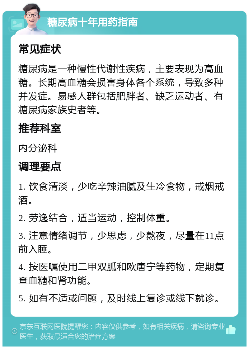 糖尿病十年用药指南 常见症状 糖尿病是一种慢性代谢性疾病，主要表现为高血糖。长期高血糖会损害身体各个系统，导致多种并发症。易感人群包括肥胖者、缺乏运动者、有糖尿病家族史者等。 推荐科室 内分泌科 调理要点 1. 饮食清淡，少吃辛辣油腻及生冷食物，戒烟戒酒。 2. 劳逸结合，适当运动，控制体重。 3. 注意情绪调节，少思虑，少熬夜，尽量在11点前入睡。 4. 按医嘱使用二甲双胍和欧唐宁等药物，定期复查血糖和肾功能。 5. 如有不适或问题，及时线上复诊或线下就诊。