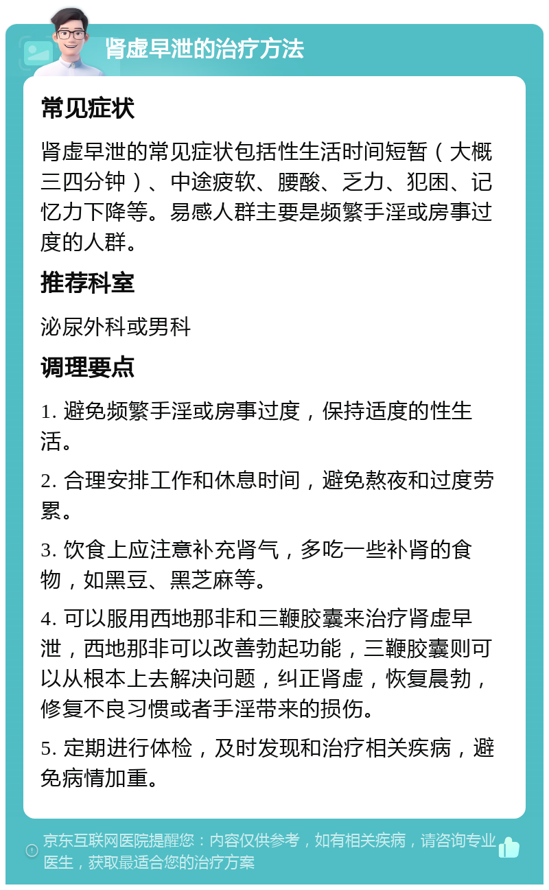 肾虚早泄的治疗方法 常见症状 肾虚早泄的常见症状包括性生活时间短暂（大概三四分钟）、中途疲软、腰酸、乏力、犯困、记忆力下降等。易感人群主要是频繁手淫或房事过度的人群。 推荐科室 泌尿外科或男科 调理要点 1. 避免频繁手淫或房事过度，保持适度的性生活。 2. 合理安排工作和休息时间，避免熬夜和过度劳累。 3. 饮食上应注意补充肾气，多吃一些补肾的食物，如黑豆、黑芝麻等。 4. 可以服用西地那非和三鞭胶囊来治疗肾虚早泄，西地那非可以改善勃起功能，三鞭胶囊则可以从根本上去解决问题，纠正肾虚，恢复晨勃，修复不良习惯或者手淫带来的损伤。 5. 定期进行体检，及时发现和治疗相关疾病，避免病情加重。