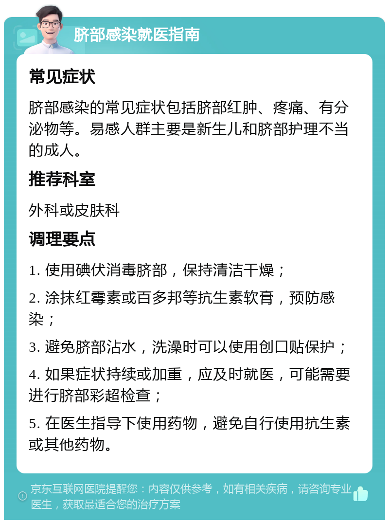 脐部感染就医指南 常见症状 脐部感染的常见症状包括脐部红肿、疼痛、有分泌物等。易感人群主要是新生儿和脐部护理不当的成人。 推荐科室 外科或皮肤科 调理要点 1. 使用碘伏消毒脐部，保持清洁干燥； 2. 涂抹红霉素或百多邦等抗生素软膏，预防感染； 3. 避免脐部沾水，洗澡时可以使用创口贴保护； 4. 如果症状持续或加重，应及时就医，可能需要进行脐部彩超检查； 5. 在医生指导下使用药物，避免自行使用抗生素或其他药物。