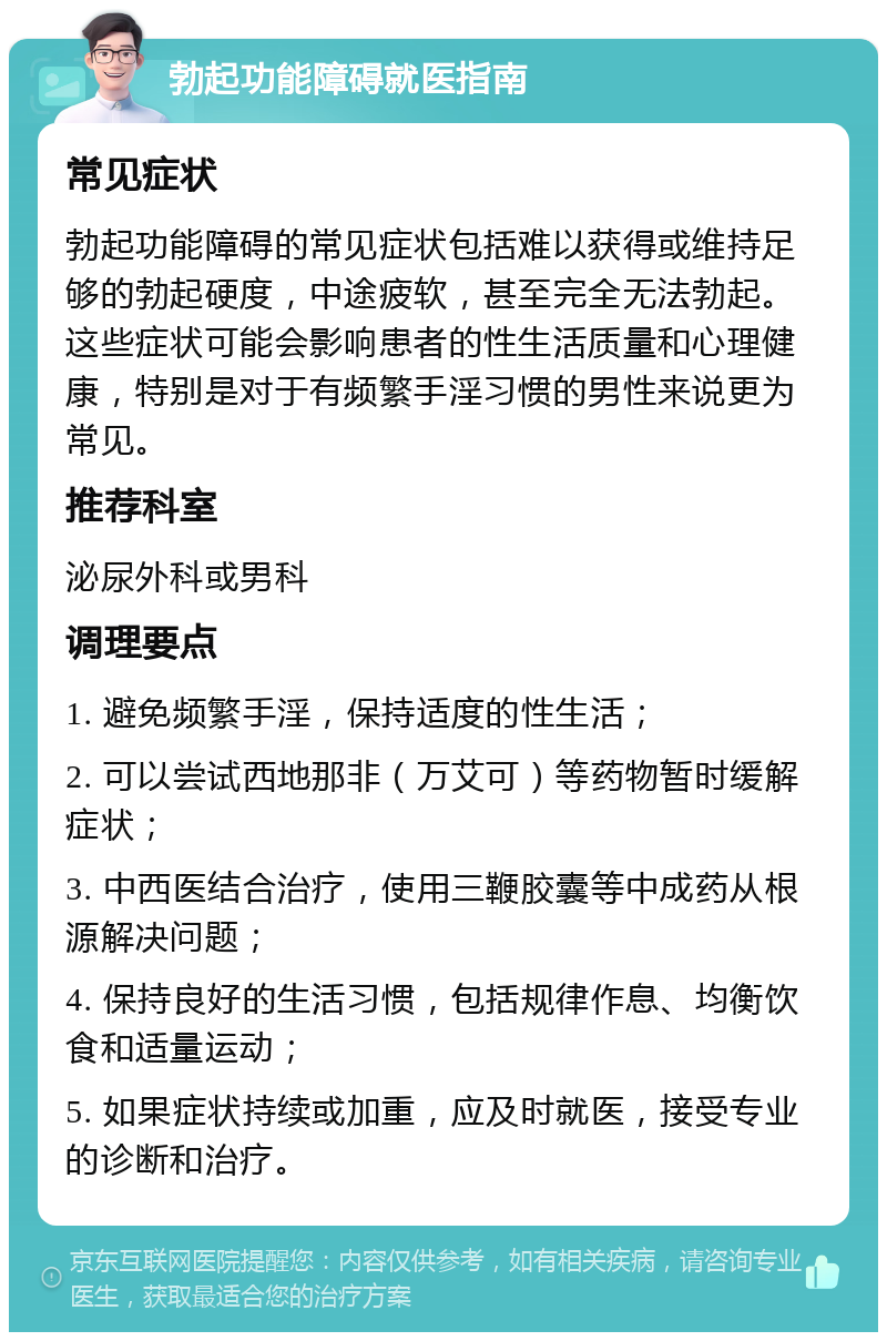 勃起功能障碍就医指南 常见症状 勃起功能障碍的常见症状包括难以获得或维持足够的勃起硬度，中途疲软，甚至完全无法勃起。这些症状可能会影响患者的性生活质量和心理健康，特别是对于有频繁手淫习惯的男性来说更为常见。 推荐科室 泌尿外科或男科 调理要点 1. 避免频繁手淫，保持适度的性生活； 2. 可以尝试西地那非（万艾可）等药物暂时缓解症状； 3. 中西医结合治疗，使用三鞭胶囊等中成药从根源解决问题； 4. 保持良好的生活习惯，包括规律作息、均衡饮食和适量运动； 5. 如果症状持续或加重，应及时就医，接受专业的诊断和治疗。