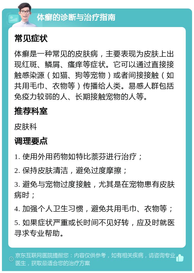 体癣的诊断与治疗指南 常见症状 体癣是一种常见的皮肤病，主要表现为皮肤上出现红斑、鳞屑、瘙痒等症状。它可以通过直接接触感染源（如猫、狗等宠物）或者间接接触（如共用毛巾、衣物等）传播给人类。易感人群包括免疫力较弱的人、长期接触宠物的人等。 推荐科室 皮肤科 调理要点 1. 使用外用药物如特比萘芬进行治疗； 2. 保持皮肤清洁，避免过度摩擦； 3. 避免与宠物过度接触，尤其是在宠物患有皮肤病时； 4. 加强个人卫生习惯，避免共用毛巾、衣物等； 5. 如果症状严重或长时间不见好转，应及时就医寻求专业帮助。