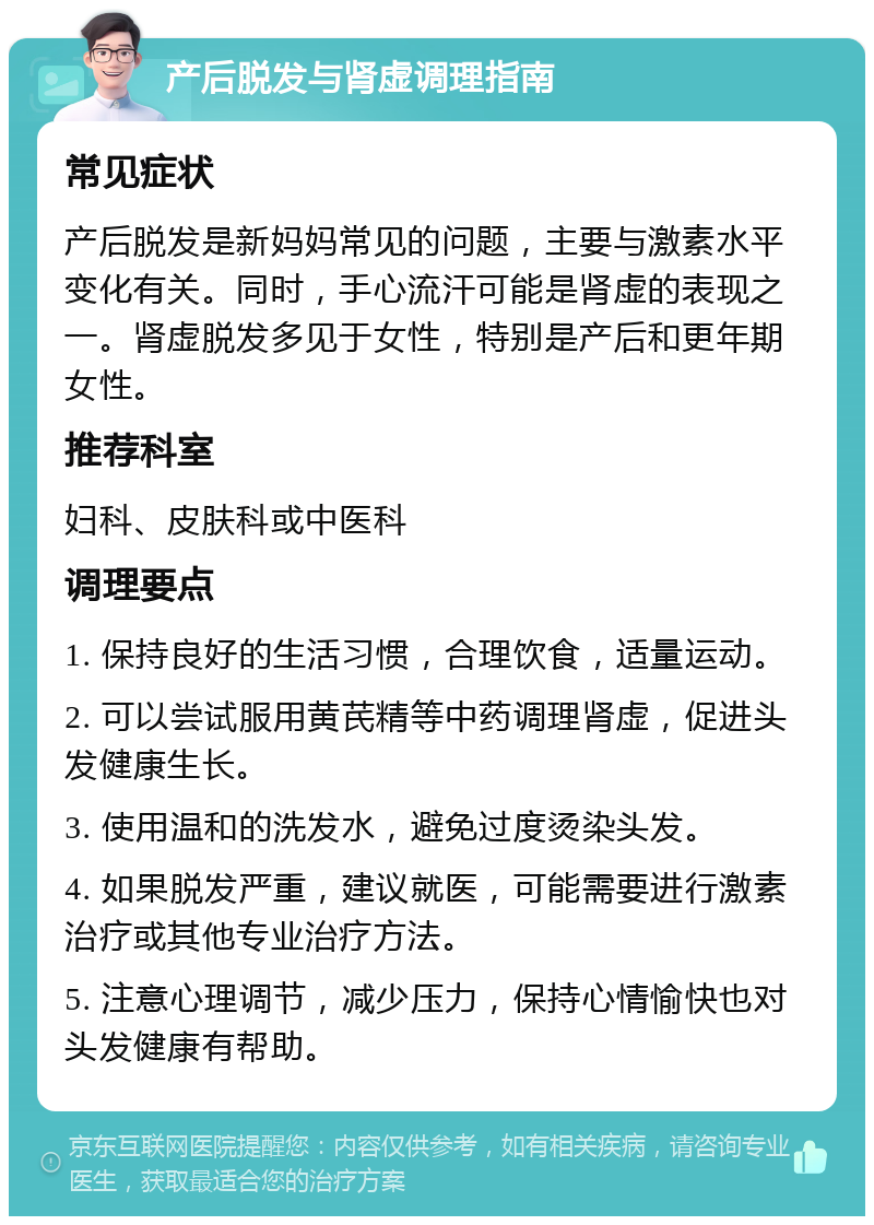 产后脱发与肾虚调理指南 常见症状 产后脱发是新妈妈常见的问题，主要与激素水平变化有关。同时，手心流汗可能是肾虚的表现之一。肾虚脱发多见于女性，特别是产后和更年期女性。 推荐科室 妇科、皮肤科或中医科 调理要点 1. 保持良好的生活习惯，合理饮食，适量运动。 2. 可以尝试服用黄芪精等中药调理肾虚，促进头发健康生长。 3. 使用温和的洗发水，避免过度烫染头发。 4. 如果脱发严重，建议就医，可能需要进行激素治疗或其他专业治疗方法。 5. 注意心理调节，减少压力，保持心情愉快也对头发健康有帮助。