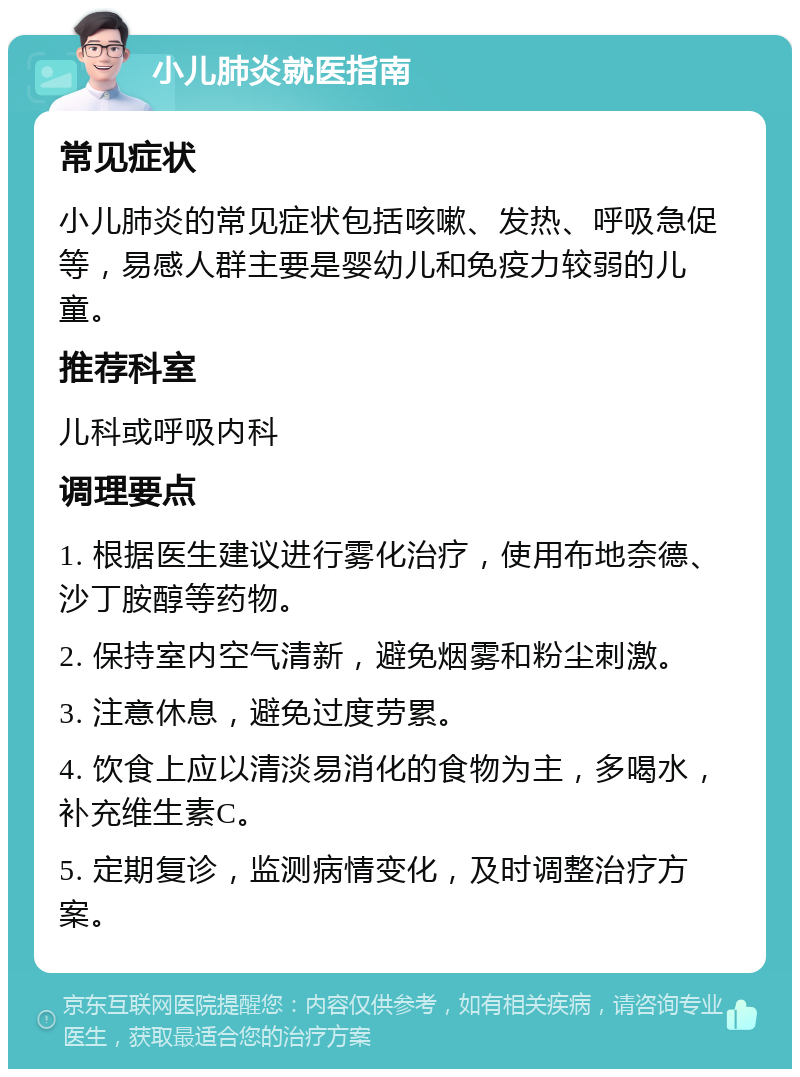 小儿肺炎就医指南 常见症状 小儿肺炎的常见症状包括咳嗽、发热、呼吸急促等，易感人群主要是婴幼儿和免疫力较弱的儿童。 推荐科室 儿科或呼吸内科 调理要点 1. 根据医生建议进行雾化治疗，使用布地奈德、沙丁胺醇等药物。 2. 保持室内空气清新，避免烟雾和粉尘刺激。 3. 注意休息，避免过度劳累。 4. 饮食上应以清淡易消化的食物为主，多喝水，补充维生素C。 5. 定期复诊，监测病情变化，及时调整治疗方案。