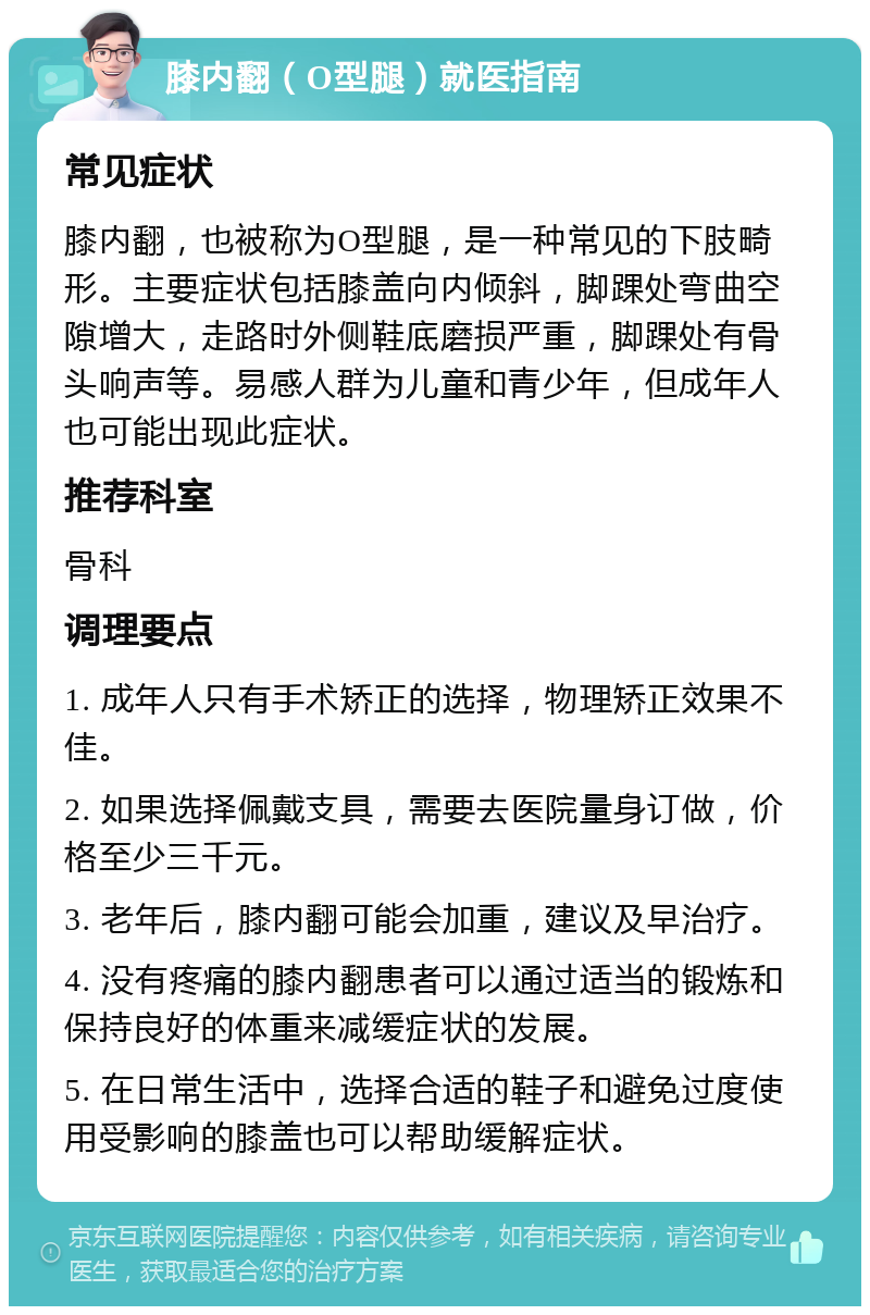 膝内翻（O型腿）就医指南 常见症状 膝内翻，也被称为O型腿，是一种常见的下肢畸形。主要症状包括膝盖向内倾斜，脚踝处弯曲空隙增大，走路时外侧鞋底磨损严重，脚踝处有骨头响声等。易感人群为儿童和青少年，但成年人也可能出现此症状。 推荐科室 骨科 调理要点 1. 成年人只有手术矫正的选择，物理矫正效果不佳。 2. 如果选择佩戴支具，需要去医院量身订做，价格至少三千元。 3. 老年后，膝内翻可能会加重，建议及早治疗。 4. 没有疼痛的膝内翻患者可以通过适当的锻炼和保持良好的体重来减缓症状的发展。 5. 在日常生活中，选择合适的鞋子和避免过度使用受影响的膝盖也可以帮助缓解症状。