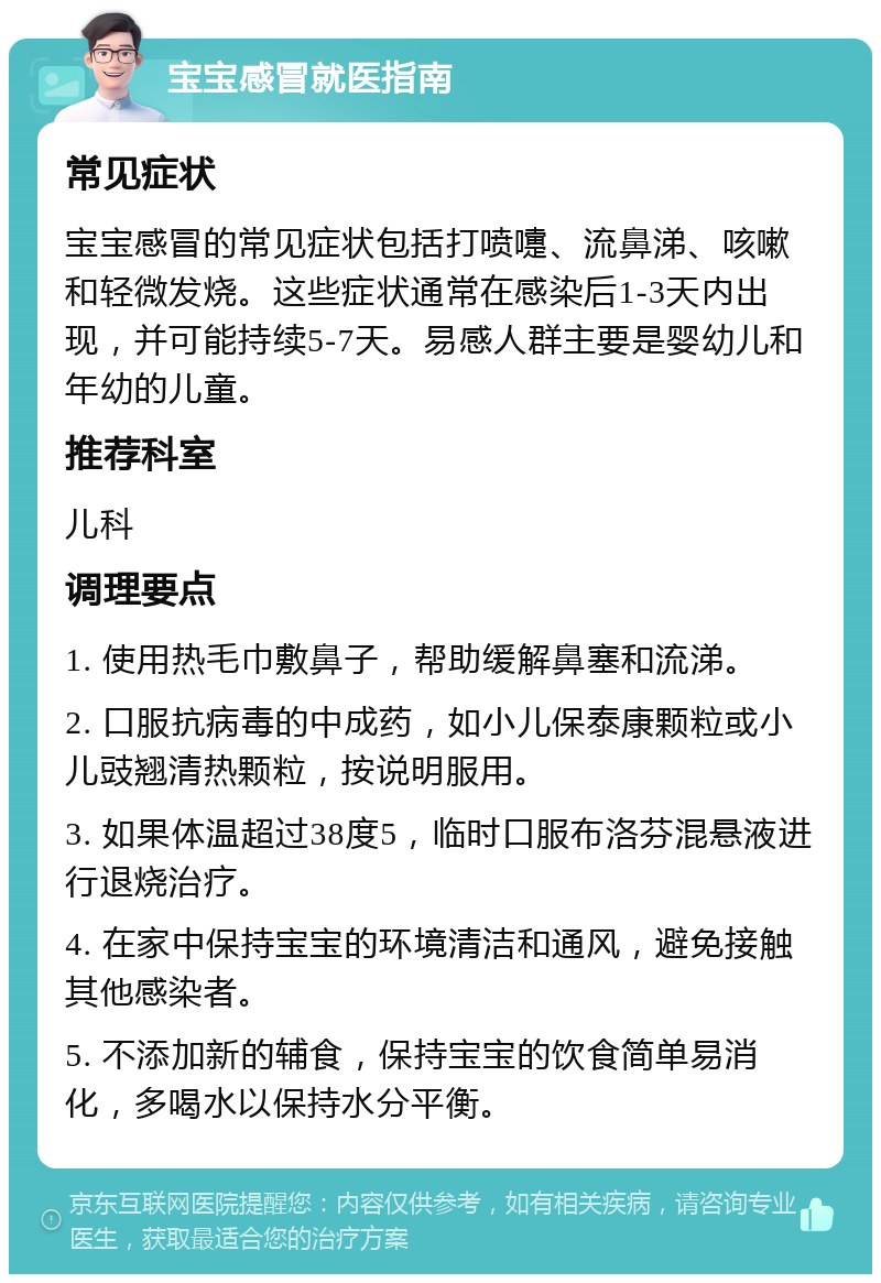 宝宝感冒就医指南 常见症状 宝宝感冒的常见症状包括打喷嚏、流鼻涕、咳嗽和轻微发烧。这些症状通常在感染后1-3天内出现，并可能持续5-7天。易感人群主要是婴幼儿和年幼的儿童。 推荐科室 儿科 调理要点 1. 使用热毛巾敷鼻子，帮助缓解鼻塞和流涕。 2. 口服抗病毒的中成药，如小儿保泰康颗粒或小儿豉翘清热颗粒，按说明服用。 3. 如果体温超过38度5，临时口服布洛芬混悬液进行退烧治疗。 4. 在家中保持宝宝的环境清洁和通风，避免接触其他感染者。 5. 不添加新的辅食，保持宝宝的饮食简单易消化，多喝水以保持水分平衡。