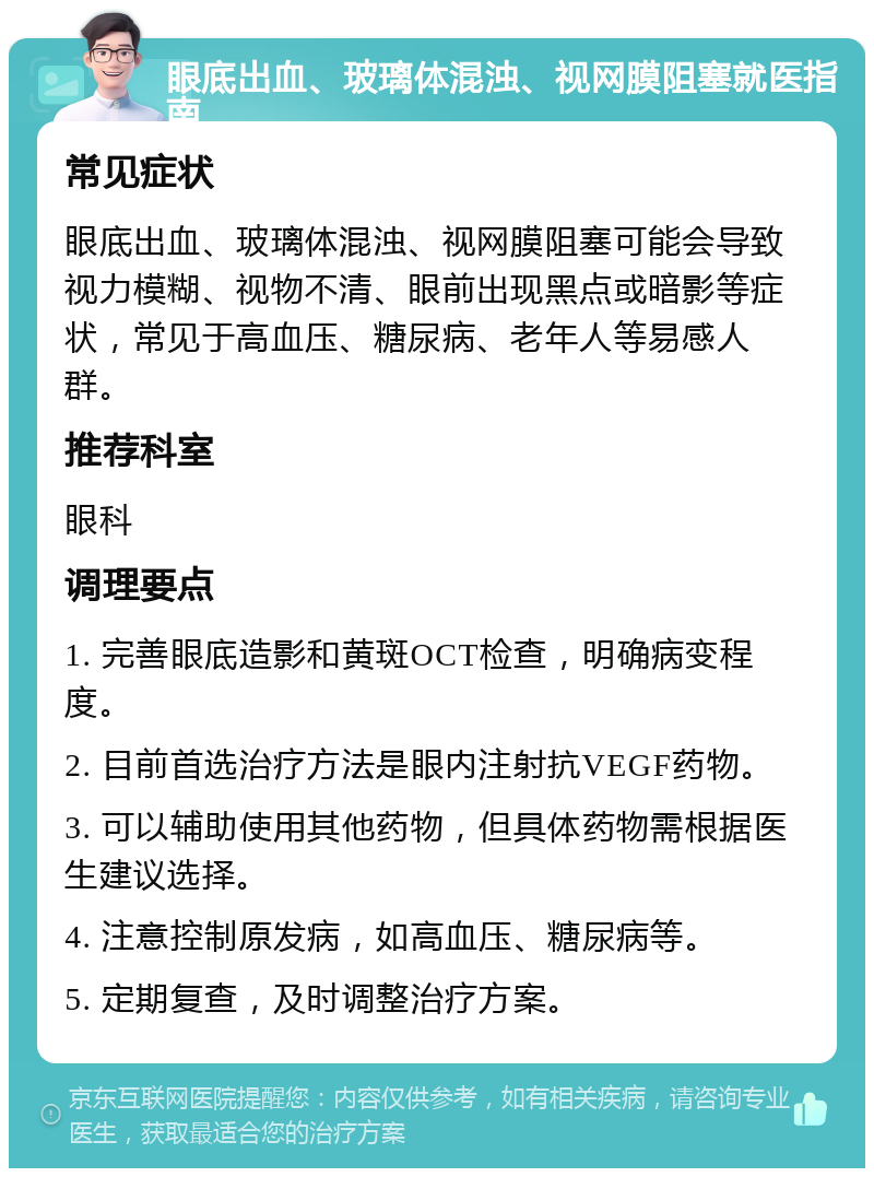 眼底出血、玻璃体混浊、视网膜阻塞就医指南 常见症状 眼底出血、玻璃体混浊、视网膜阻塞可能会导致视力模糊、视物不清、眼前出现黑点或暗影等症状，常见于高血压、糖尿病、老年人等易感人群。 推荐科室 眼科 调理要点 1. 完善眼底造影和黄斑OCT检查，明确病变程度。 2. 目前首选治疗方法是眼内注射抗VEGF药物。 3. 可以辅助使用其他药物，但具体药物需根据医生建议选择。 4. 注意控制原发病，如高血压、糖尿病等。 5. 定期复查，及时调整治疗方案。