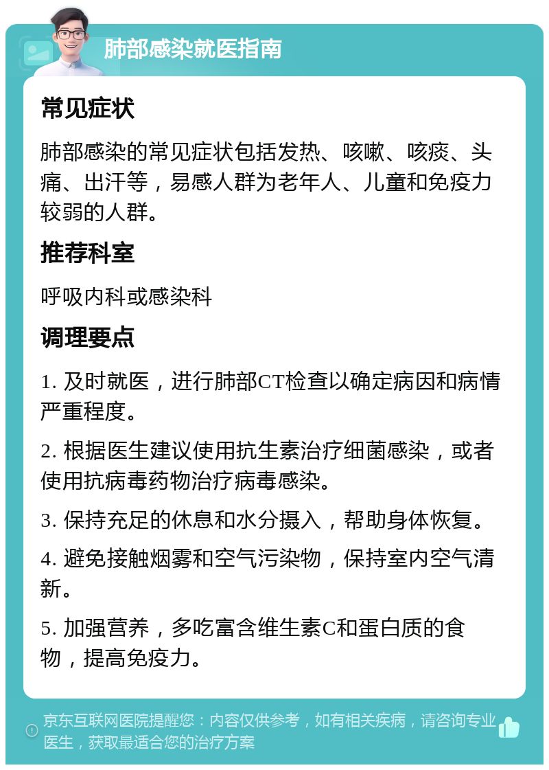 肺部感染就医指南 常见症状 肺部感染的常见症状包括发热、咳嗽、咳痰、头痛、出汗等，易感人群为老年人、儿童和免疫力较弱的人群。 推荐科室 呼吸内科或感染科 调理要点 1. 及时就医，进行肺部CT检查以确定病因和病情严重程度。 2. 根据医生建议使用抗生素治疗细菌感染，或者使用抗病毒药物治疗病毒感染。 3. 保持充足的休息和水分摄入，帮助身体恢复。 4. 避免接触烟雾和空气污染物，保持室内空气清新。 5. 加强营养，多吃富含维生素C和蛋白质的食物，提高免疫力。