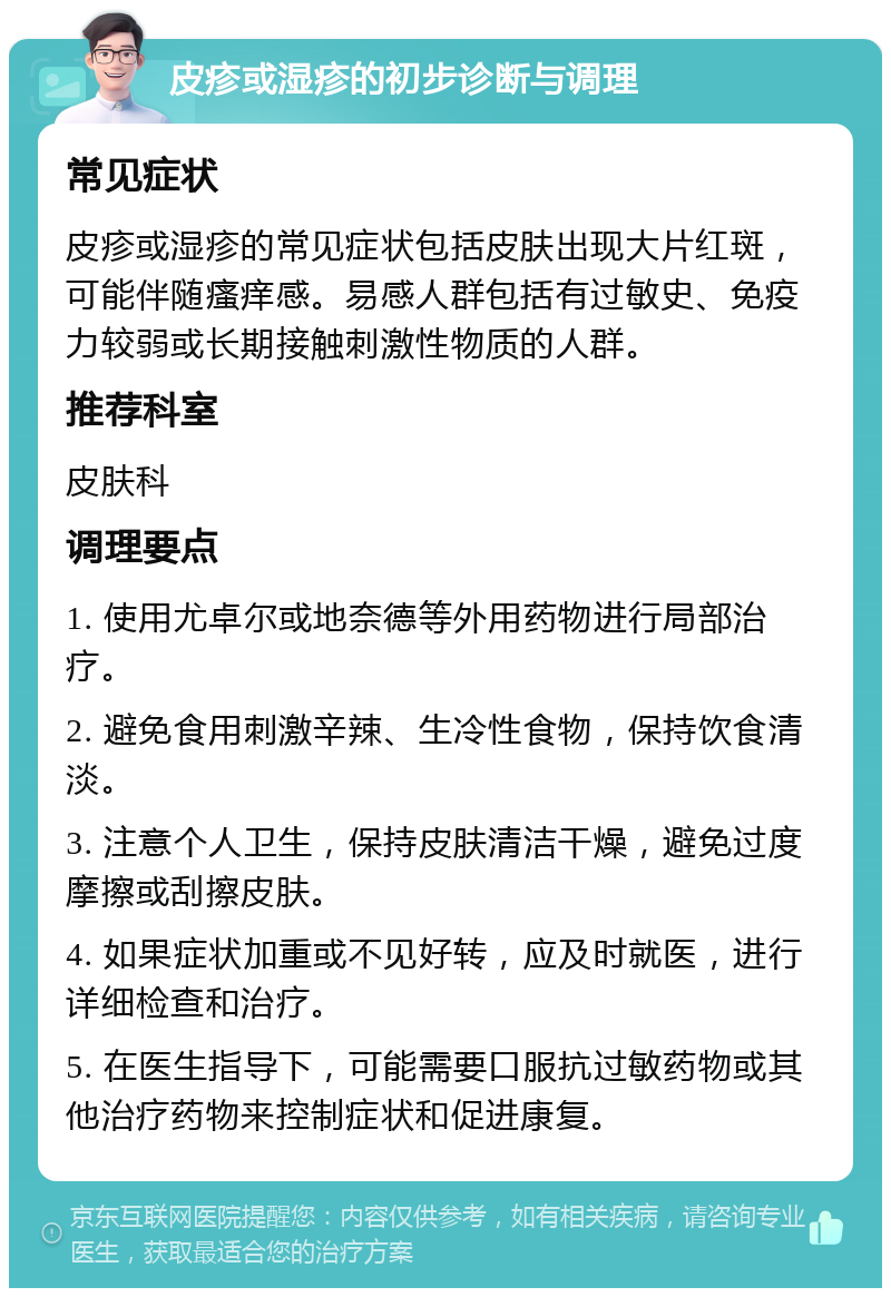 皮疹或湿疹的初步诊断与调理 常见症状 皮疹或湿疹的常见症状包括皮肤出现大片红斑，可能伴随瘙痒感。易感人群包括有过敏史、免疫力较弱或长期接触刺激性物质的人群。 推荐科室 皮肤科 调理要点 1. 使用尤卓尔或地奈德等外用药物进行局部治疗。 2. 避免食用刺激辛辣、生冷性食物，保持饮食清淡。 3. 注意个人卫生，保持皮肤清洁干燥，避免过度摩擦或刮擦皮肤。 4. 如果症状加重或不见好转，应及时就医，进行详细检查和治疗。 5. 在医生指导下，可能需要口服抗过敏药物或其他治疗药物来控制症状和促进康复。