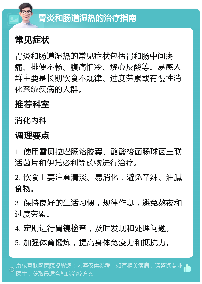 胃炎和肠道湿热的治疗指南 常见症状 胃炎和肠道湿热的常见症状包括胃和肠中间疼痛、排便不畅、腹痛怕冷、烧心反酸等。易感人群主要是长期饮食不规律、过度劳累或有慢性消化系统疾病的人群。 推荐科室 消化内科 调理要点 1. 使用雷贝拉唑肠溶胶囊、酪酸梭菌肠球菌三联活菌片和伊托必利等药物进行治疗。 2. 饮食上要注意清淡、易消化，避免辛辣、油腻食物。 3. 保持良好的生活习惯，规律作息，避免熬夜和过度劳累。 4. 定期进行胃镜检查，及时发现和处理问题。 5. 加强体育锻炼，提高身体免疫力和抵抗力。