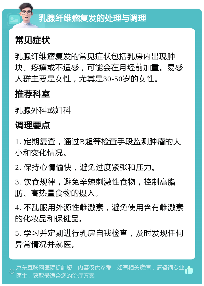 乳腺纤维瘤复发的处理与调理 常见症状 乳腺纤维瘤复发的常见症状包括乳房内出现肿块、疼痛或不适感，可能会在月经前加重。易感人群主要是女性，尤其是30-50岁的女性。 推荐科室 乳腺外科或妇科 调理要点 1. 定期复查，通过B超等检查手段监测肿瘤的大小和变化情况。 2. 保持心情愉快，避免过度紧张和压力。 3. 饮食规律，避免辛辣刺激性食物，控制高脂肪、高热量食物的摄入。 4. 不乱服用外源性雌激素，避免使用含有雌激素的化妆品和保健品。 5. 学习并定期进行乳房自我检查，及时发现任何异常情况并就医。