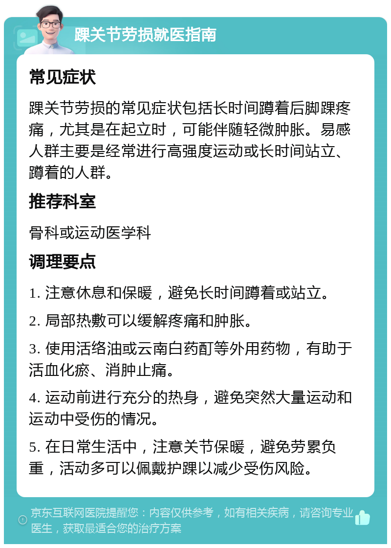 踝关节劳损就医指南 常见症状 踝关节劳损的常见症状包括长时间蹲着后脚踝疼痛，尤其是在起立时，可能伴随轻微肿胀。易感人群主要是经常进行高强度运动或长时间站立、蹲着的人群。 推荐科室 骨科或运动医学科 调理要点 1. 注意休息和保暖，避免长时间蹲着或站立。 2. 局部热敷可以缓解疼痛和肿胀。 3. 使用活络油或云南白药酊等外用药物，有助于活血化瘀、消肿止痛。 4. 运动前进行充分的热身，避免突然大量运动和运动中受伤的情况。 5. 在日常生活中，注意关节保暖，避免劳累负重，活动多可以佩戴护踝以减少受伤风险。