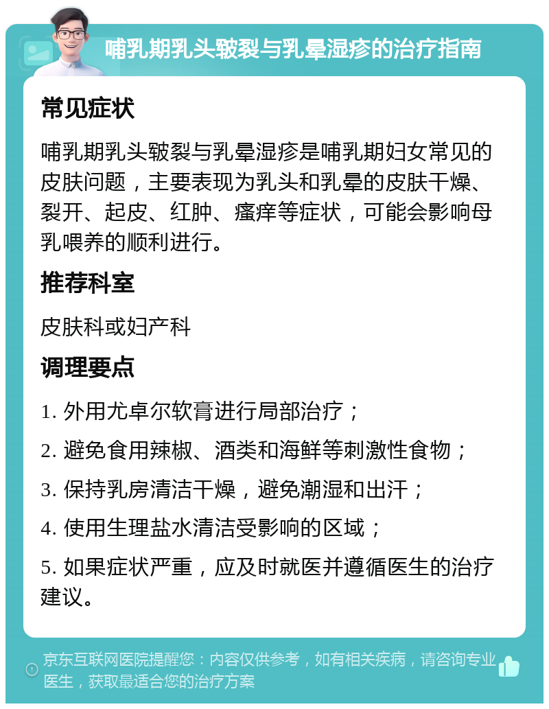 哺乳期乳头皲裂与乳晕湿疹的治疗指南 常见症状 哺乳期乳头皲裂与乳晕湿疹是哺乳期妇女常见的皮肤问题，主要表现为乳头和乳晕的皮肤干燥、裂开、起皮、红肿、瘙痒等症状，可能会影响母乳喂养的顺利进行。 推荐科室 皮肤科或妇产科 调理要点 1. 外用尤卓尔软膏进行局部治疗； 2. 避免食用辣椒、酒类和海鲜等刺激性食物； 3. 保持乳房清洁干燥，避免潮湿和出汗； 4. 使用生理盐水清洁受影响的区域； 5. 如果症状严重，应及时就医并遵循医生的治疗建议。