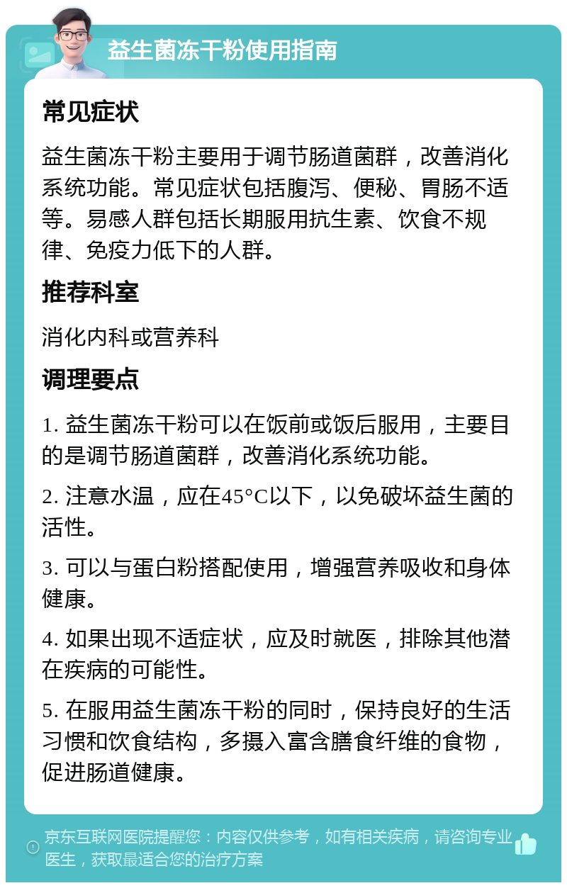 益生菌冻干粉使用指南 常见症状 益生菌冻干粉主要用于调节肠道菌群，改善消化系统功能。常见症状包括腹泻、便秘、胃肠不适等。易感人群包括长期服用抗生素、饮食不规律、免疫力低下的人群。 推荐科室 消化内科或营养科 调理要点 1. 益生菌冻干粉可以在饭前或饭后服用，主要目的是调节肠道菌群，改善消化系统功能。 2. 注意水温，应在45°C以下，以免破坏益生菌的活性。 3. 可以与蛋白粉搭配使用，增强营养吸收和身体健康。 4. 如果出现不适症状，应及时就医，排除其他潜在疾病的可能性。 5. 在服用益生菌冻干粉的同时，保持良好的生活习惯和饮食结构，多摄入富含膳食纤维的食物，促进肠道健康。