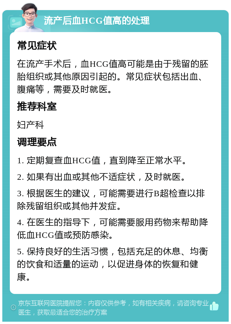 流产后血HCG值高的处理 常见症状 在流产手术后，血HCG值高可能是由于残留的胚胎组织或其他原因引起的。常见症状包括出血、腹痛等，需要及时就医。 推荐科室 妇产科 调理要点 1. 定期复查血HCG值，直到降至正常水平。 2. 如果有出血或其他不适症状，及时就医。 3. 根据医生的建议，可能需要进行B超检查以排除残留组织或其他并发症。 4. 在医生的指导下，可能需要服用药物来帮助降低血HCG值或预防感染。 5. 保持良好的生活习惯，包括充足的休息、均衡的饮食和适量的运动，以促进身体的恢复和健康。