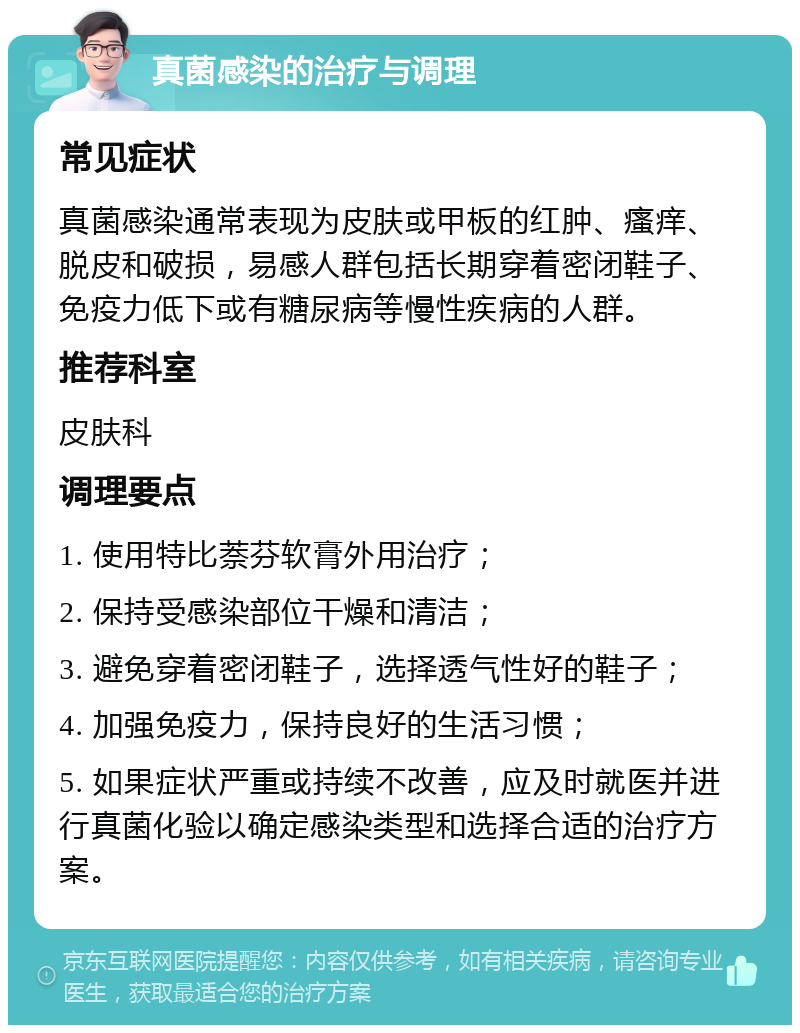 真菌感染的治疗与调理 常见症状 真菌感染通常表现为皮肤或甲板的红肿、瘙痒、脱皮和破损，易感人群包括长期穿着密闭鞋子、免疫力低下或有糖尿病等慢性疾病的人群。 推荐科室 皮肤科 调理要点 1. 使用特比萘芬软膏外用治疗； 2. 保持受感染部位干燥和清洁； 3. 避免穿着密闭鞋子，选择透气性好的鞋子； 4. 加强免疫力，保持良好的生活习惯； 5. 如果症状严重或持续不改善，应及时就医并进行真菌化验以确定感染类型和选择合适的治疗方案。