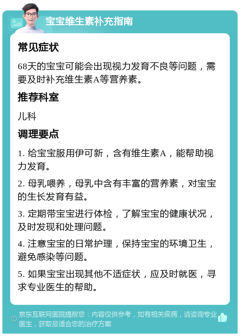 宝宝维生素补充指南 常见症状 68天的宝宝可能会出现视力发育不良等问题，需要及时补充维生素A等营养素。 推荐科室 儿科 调理要点 1. 给宝宝服用伊可新，含有维生素A，能帮助视力发育。 2. 母乳喂养，母乳中含有丰富的营养素，对宝宝的生长发育有益。 3. 定期带宝宝进行体检，了解宝宝的健康状况，及时发现和处理问题。 4. 注意宝宝的日常护理，保持宝宝的环境卫生，避免感染等问题。 5. 如果宝宝出现其他不适症状，应及时就医，寻求专业医生的帮助。